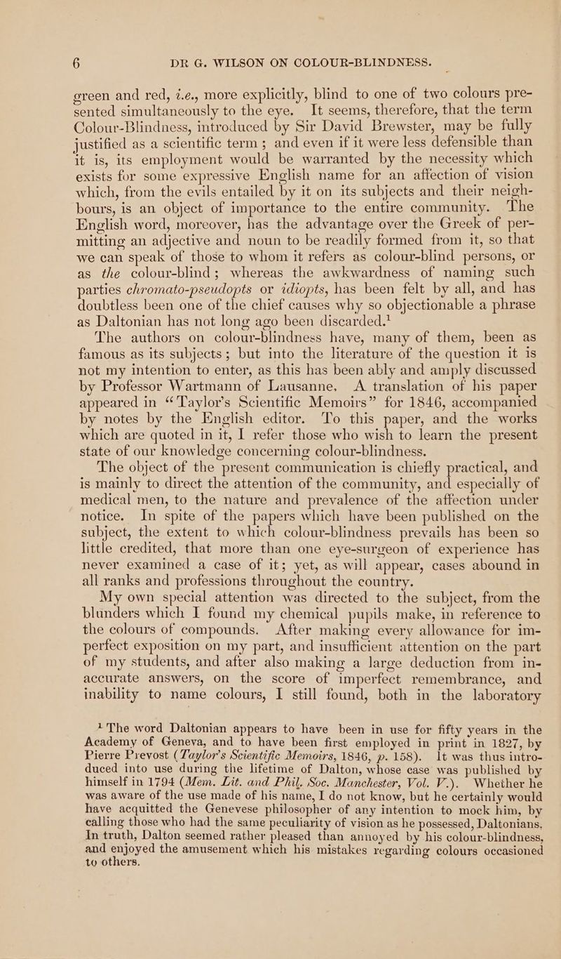 green and red, ¢.e., more explicitly, blind to one of two colours pre- sented simultaneously to the eye. It seems, therefore, that the term Colour-Blindness, introduced by Sir David Brewster, may be fully justified as a scientific term ; and even if it were less defensible than it is, its employment would be warranted by the necessity which exists for some expressive English name for an affection of vision which, from the evils entailed by it on its subjects and their neigh- bours, is an object of importance to the entire community. The English word, moreover, has the advantage over the Greek of per- mitting an adjective and noun to be readily formed from it, so that we can speak of those to whom it refers as colour-blind persons, or as the colour-blind; whereas the awkwardness of naming such parties chromato-pseudopts or idiopts, has been felt by all, and has doubtless been one of the chief causes why so objectionable a phrase as Daltonian has not long ago been discarded.’ The authors on colour-blindness have, many of them, been as famous as its subjects ; but into the literature of the question it is not my intention to enter, as this has been ably and amply discussed by Professor Wartmann of Lausanne, <A translation of his paper appeared in “Taylor’s Scientific Memoirs” for 1846, accompanied by notes by the English editor. To this paper, and the works which are quoted in it, I refer those who wish to learn the present state of our knowledge concerning colour-blindness. The object of the present communication is chiefly practical, and is mainly to direct the attention of the community, and especially of medical men, to the nature and prevalence of the affection under notice. In spite of the papers which have been published on the subject, the extent to which colour-blindness prevails has been so little credited, that more than one eye-surgeon of experience has never examined a case of it; yet, as will appear, cases abound in all ranks and professions throughout the country. My own special attention was directed to the subject, from the blunders which I found my chemical pupils make, in reference to the colours of compounds. After making every allowance for im- perfect exposition on my part, and insufficient attention on the part of my students, and after also making a large deduction from in- accurate answers, on the score of imperfect remembrance, and inability to name colours, I still found, both in the laboratory * The word Daltonian appears to have been in use for fifty years in the Academy of Geneva, and to have been first employed in print in 1827, by Pierre Prevost (Taylor's Scientific Memoirs, 1846, p. 158). 1t was thus intro- duced into use during the lifetime of Dalton, whose case was published by himself in 1794 (Mem. Lit. and Phil. Soc. Manchester, Vol. V.). Whether he was aware of the use made of his name, I do not know, but he certainly would have acquitted the Genevese philosopher of any intention to mock him, by calling those who had the same peculiarity of vision as he possessed, Daltonians, In truth, Dalton seemed rather pleased than annoyed by his colour-blindness, and Pipyed the amusement which his mistakes regarding colours occasioned to others.