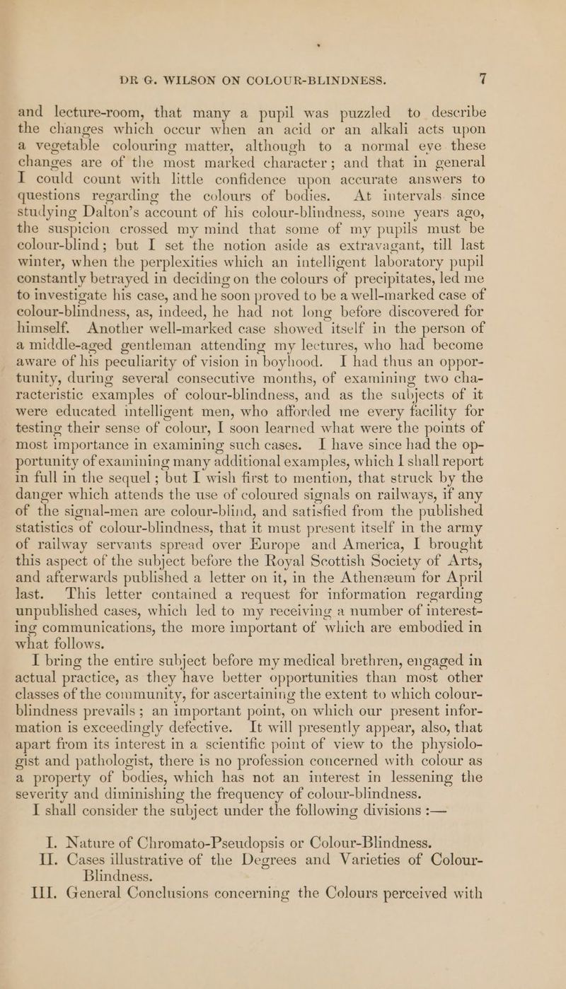 and lecture-room, that many a pupil was puzzled to describe the changes which occur when an acid or an alkali acts upon a vegetable colouring matter, although to a normal eye these changes are of the most marked character; and that in general I could count with little confidence upon accurate answers to questions regarding the colours of bodies. At intervals. since studying Dalton’s account of his colour-blindness, some years ago, the suspicion crossed my mind that some of my pupils must be colour-blind; but I set the notion aside as extravagant, till last winter, when the perplexities which an intelligent laboratory pupil constantly betrayed in deciding on the colours of precipitates, led me to investigate his case, and he soon proved to be a well-marked case of colour-blindness, as, indeed, he had not long before discovered for himself. Another well-marked case showed itself in the person of a middle-aged gentleman attending my lectures, who had become aware of his peculiarity of vision in boyhood. I had thus an oppor- tunity, during several consecutive months, of examining two cha- racteristic examples of colour-blindness, and as the subjects of it were educated intelligent men, who afforded me every facility for testing their sense of colour, I soon learned what were the points of most importance in examining such cases. I have since had the op- portunity of examining many additional examples, which I shall report in full in the sequel ; but I wish first to mention, that struck by the danger which attends the use of coloured signals on railways, if any of the signal-men are colour-blind, and satisfied from the published statistics of colour-blindness, that it must present itself in the army of railway servants spread over Europe and America, I brought this aspect of the subject before the Royal Scottish Society of Arts, and afterwards published a letter on it, in the Athenzeum for April last. This letter contained a request for information regarding unpublished cases, which led to my receiving a number of interest- ing communications, the more important of which are embodied in what follows. I bring the entire subject before my medical brethren, engaged in actual practice, as they have better opportunities than most other classes of the community, for ascertaining the extent to which colour- blindness prevails ; an important point, on which our present infor- mation is exceedingly defective. It will presently appear, also, that apart from its interest in a scientific point of view to the physiolo- gist and pathologist, there is no profession concerned with colour as a property of bodies, which has not an interest in lessening the severity and diminishing the frequency of colour-blindness. I shall consider the subject under the following divisions :— I. Nature of Chromato-Pseudopsis or Colour-Blindness. II. Cases illustrative of the Degrees and Varieties of Colour- Blindness. ILI. General Conclusions concerning the Colours perceived with