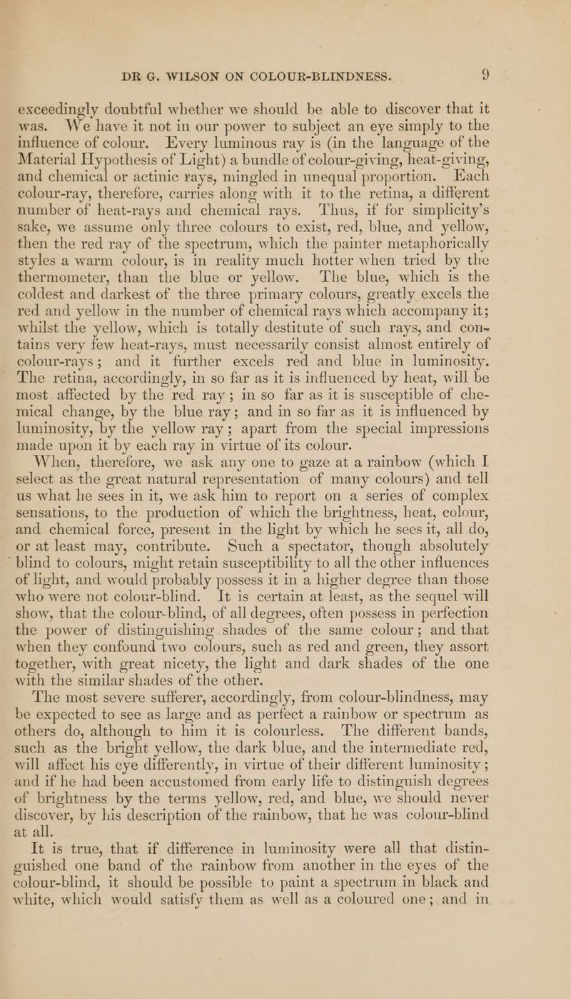 exceedingly doubtful whether we should be able to discover that it was. We have it not in our power to subject an eye simply to the influence of colour. Every luminous ray is (in the language of the Material Hypothesis of Light) a bundle of colour-giving, heat-giving, and Siieanicnl or actinic rays, mingled in unequal proportion. Each colour-ray, therefore, carries along with it to the retina, a different number of heat-rays and chemical rays. Thus, if for simplicity’s sake, we assume only three colours to exist, red, blue, and yellow, then the red ray of the spectrum, which the painter metaphorically styles a warm colour, is in reality much hotter when tried by the thermometer, than the blue or yellow. The blue, which is the coldest and darkest of the three primary colours, greatly excels the red and yellow in the number of chemical rays which accompany it; whilst the yellow, which is totally destitute of such rays, and con- tains very few heat-rays, must necessarily consist almost entirely of colour-rays; and it further excels red and blue in luminosity. The retina, accordingly, in so far as it is influenced by heat, will be most. affected by the red ray; in so far as it is susceptible of che- mical change, by the blue ray; and in so far as it is influenced by luminosity, by the yellow ray; apart from the special impressions made upon it by each ray in virtue of its colour. When, therefore, we ask any one to gaze at a rainbow (which I select as the great natural representation of many colours) and tell us what he sees in it, we ask him to report on a series of complex sensations, to the production of which the brightness, heat, colour, and chemical force, present in the light by which he sees it, all do, or at least may, contribute. Such a spectator, though absolutely blind to colours, might retain susceptibility to all the other influences of light, and would probably possess it in a higher degree than those who were not colour-blind. It is certain at least, as the sequel will show, that the colour-blind, of all degrees, often possess in perfection the power of distinguishing shades of the same colour; and that when they confound two colours, such as red and green, they assort together, with great nicety, the light and dark shades of the one with the similar shades of the other. The most severe sufferer, accordingly, from colour-blindness, may be expected to see as large and as perfect a rainbow or spectrum as others do, although to him it is colourless. The different bands, such as the bright yellow, the dark blue, and the intermediate red, will affect his eye differently, in virtue of their different luminosity ; and if he had been accustomed from early life to distinguish degrees of brightness by the terms yellow, red, and blue, we should never preg by his description of the rainbow, that he was colour-blind at all. It is true, that if difference in luminosity were all that distin- guished one band of the rainbow from another in the eyes of the colour-blind, it should be possible to paint a spectrum in black and white, which would satisfy them as well as a coloured one; and in