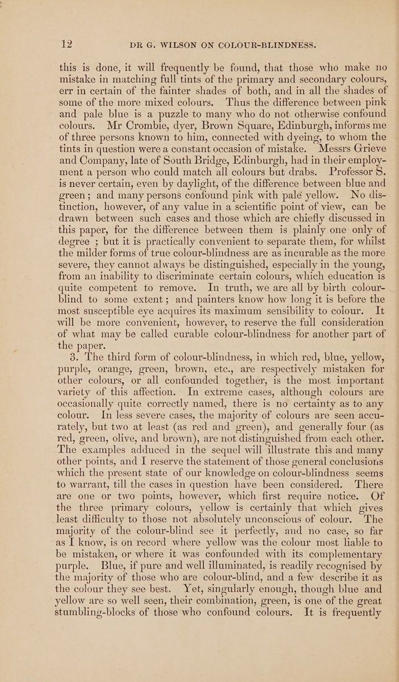 this is done, it will frequently be found, that those who make no mistake in matching full tints of the primary and secondary colours, err in certain of the fainter shades of both, and in all the shades of some of the more mixed colours. Thus the difference between pink and pale blue is a puzzle to many who do not otherwise confound colours. Mr Crombie, dyer, Brown Square, Edinburgh, informs me of three persons known to him, connected with dyeing, to whom the tints in question were a constant occasion of mistake. Messrs Grieve and Company, late of South Bridge, Edinburgh, had in their employ- ment a person who could match all colours but drabs. Professor 5S. is never certain, even by daylight, of the difference between blue and green; and many persons confound pink with pale yellow. No dis- tinction, however, of any value in a scientific point of view, can be drawn between such cases and those which are chiefly discussed in this paper, for the difference between them is plainly one only of degree ; but it is practically convenient to separate them, for whilst the milder forms of true colour-blindness are as incurable as the more severe, they cannot always be distinguished, especially in the young, from an inability to discriminate certain colours, which education is quite competent to remove. In truth, we are all by birth colour- blind to some extent; and painters know how long it is before the most susceptible eye acquires its maximum sensibility to colour. It will be more convenient, however, to reserve the full consideration of what may be called curable colour-blindness for another part of the paper. 3. The third form of colour-blindness, in which red, blue, yellow, purple, orange, green, brown, etc., are respectively mistaken for other colours, or all confounded together, is the most important variety of this affection. In extreme cases, although colours are occasionally quite correctly named, there is no certainty as to any colour. In less severe cases, the majority of colours are seen accu- rately, but two at least (as red and green), and generally four (as red, green, olive, and brown), are not distinguished from each other. The examples adduced in the sequel will illustrate this and many other points, and I reserve the statement of those general conclusions which the present state of our knowledge on colour-blindness seems to warrant, till the cases in question have been considered. There are one or two points, however, which first require notice. Of the three primary colours, yellow is certainly that which gives least difficulty to those not absolutely unconscious of colour. The majority of the colour-blind see it perfectly, and no case, so far as [ know, is on record where yellow was the colour most liable to be mistaken, or where it was confounded with its complementary purple. Blue, if pure and well illuminated, is readily recognised by the majority of those who are colour-blind, and a few describe it as the colour they see best. Yet, singularly enough, though blue and yellow are so well seen, their combination, green, is one of the great stumbling-blocks of those who confound colours. It is frequently