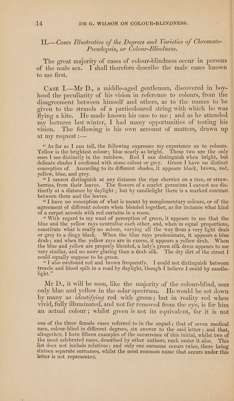 II.— Cases Illustrative of the Degrees and Varieties of Chromato- Pseudopsis, or Colour-Blindness. The great majority of cases of colour-blindness occur in persons of the male sex. I shall therefore describe the male cases known to me first. Case I.—Mr D., a middle-aged gentleman, discovered in boy- hood the peculiarity of his vision in reference to colours, from the disagreement between himself and others, as to the names to be given to the strands of a particoloured string with which he was flying a kite. He made known his case to me; and as he attended my lectures last winter, I had many opportunities of testing his vision. The following is his own account of matters, drawn up at my request :— “ As far as I can tell, the following expresses my experience as to colours. Yellow is the brightest colour; blue nearly as bright. These two are the only ones I see distinctly in the rainbow. Red I can distinguish when bright, but delicate shades I confound with stone colour or grey. Green I have no distinct conception of. According to its different shades, it appears black, brown, red, yellow, blue, and grey. “TI cannot distinguish at any distance the ripe cherries on a tree, or straw- berries, from their leaves. The flowers of a scarlet geranium I cannot see dis- tinctly at a distance by daylight ; but by candlelight there is a marked contrast between them and the leaves. “T have no conception of what is meant by complementary colours, or of the agreement of different colours when blended together, as for instance what kind of a carpet accords with red curtains in a room. “ With regard to my want of perception of green, it appears to me that the blue and the yellow rays neutralise each other, and, when in equal proportions, constitute what is really no colour, varying all the way from a very light drab or grey to a dingy black. When the blue rays predominate, it appears a blue drab; and when the yellow rays are in excess, it appears a yellow drab. When the blue and yellow are properly blended, a lady’s green silk dress appears to me very similar, and no more glaring than a drab silk. The dry dirt of the street I could equally suppose to be green. “TI also confound red and brown frequently. I could not distinguish between Ele and blood spilt in a road by daylight, though I believe I could by candle- Ota Mr D., it will be seen, like the majority of the colour-blind, sees only blue and yellow in the solar spectrum. He would be set down by many as identifying red with green; but in reality red when vivid, fully illuminated, and not far removed from the eye, is for him an actual colour; whilst green is not its equivalent, for it is not one of the three female cases referred to in the sequel; that of seven medical men, colour-blind in different degrees, six answer to the said letter; and that, altogether, I have fifteen examples of the occurrence of this initial, whilst two of the most celebrated cases, described by other authors, rank under it also. This list does not include relatives; and only one surname occurs twice, there being sixteen separate surnames, whilst the most common name that occurs under this letter is not represented.