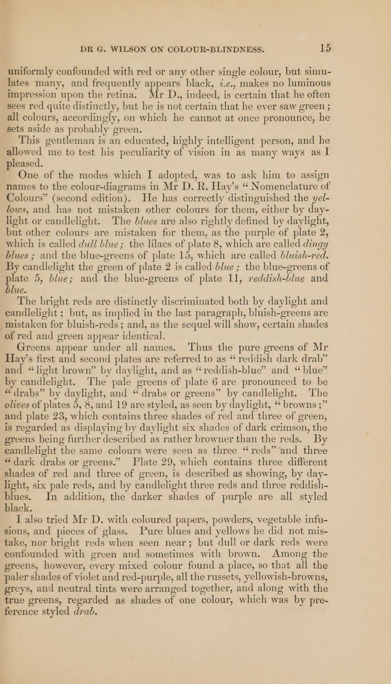 uniformly confounded with red or any other single colour, but simu- lates many, and frequently appears black, ¢.e., makes no luminous impression upon the retina. Mr D., indeed, is certain that he often sees red quite distinctly, but he is not certain that he ever saw green ; all colours, accordingly, on which he cannot at once pronounce, he sets aside as probably green. This gentleman is an educated, highly intelligent person, and he allowed me to test his peculiarity of vision in as many ways as I leased. . One of the modes which I adopted, was to ask him to assign names to the colour-diagrams in Mr D. R. Hay’s “ Nomenclature of Colours” (second edition). He has correctly distinguished the yel- lows, and has not mistaken other colours for them, either by day- light or candlelight. The blues are also rightly defined by daylight, but other colours are mistaken for them, as the purple of plate 2, which is called dull blue; the lilacs of plate 8, which are called dingy blues ; and the blue-greens of plate 15, which are called bluish-red. By candlelight the green of plate 2 is called blue ; the blue-greens of plate 5, blue; and the blue-greens of plate 11, reddish-blue and blue. The bright reds are distinctly discriminated both by daylight and candlelight ; but, as implied in the last paragraph, bluish-greens are mistaken for bluish-reds ; and, as the sequel will show, certain shades of red and green appear identical. Greens appear under all names. Thus the pure greens of Mr Hay’s first and second plates are referred to as “ reddish dark drab” and. “light brown” by daylight, and as “reddish-blue” and “blue” by candlelight. The pale greens of plate 6 are pronounced to be “drabs” by daylight, and “ drabs or greens” by candlelight. The olives of plates 5, 8, and 19 are styled, as seen by daylight, “ browns ;” and plate 23, which contains three shades of red and three of green, is regarded as displaying by daylight six shades of dark crimson, the greens being further described as rather browner than the reds. By candlelight the same colours were seen as three “reds” ‘and three “dark drabs or greens.” Plate 29, which contains three different shades of red and three of green, is described as showing, by day- light, six pale reds, and by candlelight three reds and three reddish- blues. In addition, the darker shades of purple are all styled black. I also tried Mr D. with coloured papers, powders, vegetable infu- sions, and pieces of glass. Pure blues and yellows he did not mis- take, nor bright reds when seen near; but dull or dark reds were confounded with green and sometimes with brown. Among the eens, however, every mixed colour found a place, so that all the paler shades of violet and red-purple, all the russets, yellowish-browns, greys, and neutral tints were arranged together, and along with the true greens, regarded as shades of one colour, which was by pre- ference styled drab.
