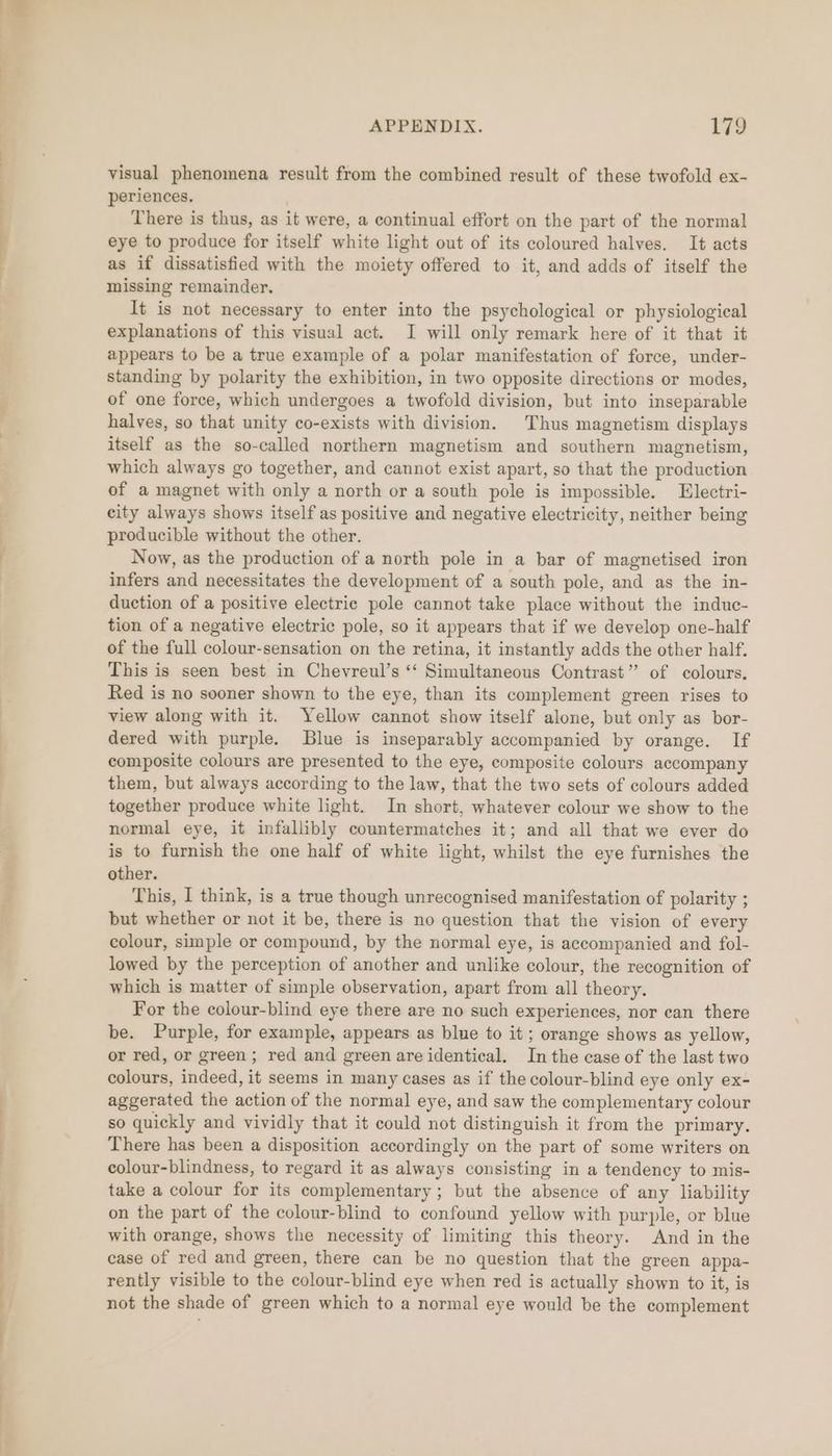 7 ’ APPENDIX. 179 visual phenomena result from the combined result of these twofold ex- periences. j There is thus, as it were, a continual effort on the part of the normal eye to produce for itself white light out of its coloured halves. It acts as if dissatisfied with the moiety offered to it, and adds of itself the missing remainder. It is not necessary to enter into the psychological or physiological explanations of this visual act. I will only remark here of it that it appears to be a true example of a polar manifestation of force, under- standing by polarity the exhibition, in two opposite directions or modes, of one force, which undergoes a twofold division, but into inseparable halves, so that unity co-exists with division. Thus magnetism displays itself as the so-called northern magnetism and southern magnetism, which always go together, and cannot exist apart, so that the production of a magnet with only a north or a south pole is impossible. Electri- city always shows itself as positive and negative electricity, neither being producible without the other. Now, as the production of a north pole in a bar of magnetised iron infers and necessitates the development of a south pole, and as the in- duction of a positive electric pole cannot take place without the induc- tion of a negative electric pole, so it appears that if we develop one-half of the full colour-sensation on the retina, it instantly adds the other half. This is seen best in Cheyreul’s “‘ Simultaneous Contrast” of colours. Red is no sooner shown to the eye, than its complement green rises to view along with it. Yellow cannot show itself alone, but only as bor- dered with purple. Blue is inseparably accompanied by orange. If composite colours are presented to the eye, composite colours accompany them, but always according to the law, that the two sets of colours added together produce white light. In short, whatever colour we show to the normal eye, it infallibly countermatches it; and all that we ever do is to furnish the one half of white light, whilst the eye furnishes the other. This, I think, is a true though unrecognised manifestation of polarity ; but whether or not it be, there is no question that the vision of every colour, simple or compound, by the normal eye, is accompanied and fol- lowed by the perception of another and unlike colour, the recognition of which is matter of simple observation, apart from all theory. For the colour-blind eye there are no such experiences, nor can there be. Purple, for example, appears as blue to it ; orange shows as yellow, or red, or green; red and green are identical. In the case of the last two colours, indeed, it seems in many cases as if the colour-blind eye only ex- aggerated the action of the normal eye, and saw the complementary colour so quickly and vividly that it could not distinguish it from the primary. There has been a disposition accordingly on the part of some writers on colour-blindness, to regard it as always consisting in a tendency to mis- take a colour for its complementary; but the absence of any liability on the part of the colour-blind to confound yellow with purple, or blue with orange, shows the necessity of limiting this theory. And in the case of red and green, there can be no question that the green appa- rently visible to the colour-blind eye when red is actually shown to it, is not the shade of green which to a normal eye would be the complement
