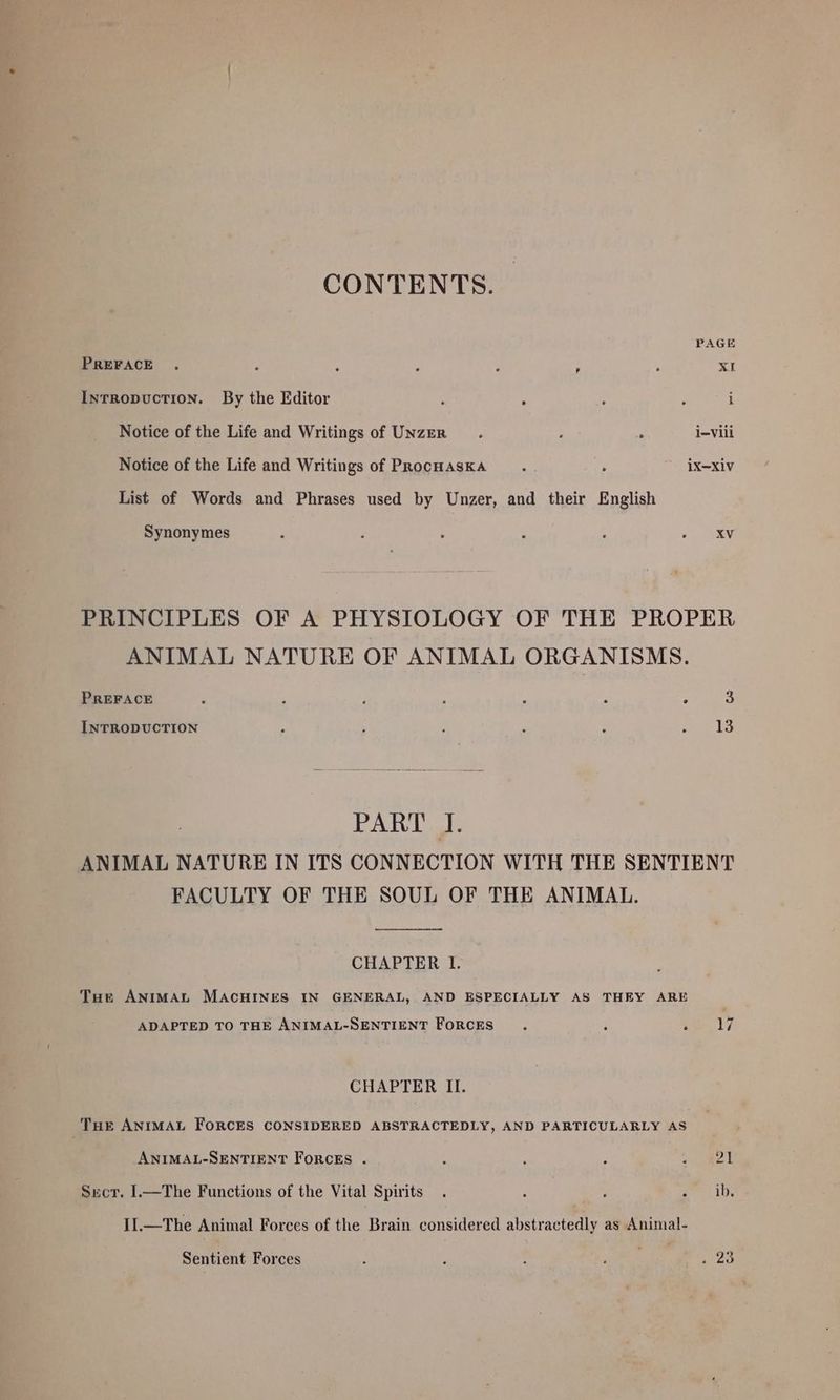 CONTENTS. PAGE PREFACE . P : ‘ ‘ . XI IntRopucTion. By the Editor : : : i i Notice of the Life and Writings of UnzzEr : . i=Viii Notice of the Life and Writings of ProcHasKA .... . iX—Xiv List of Words and Phrases used by Unzer, and their English Synonymes . : . : : «RY. PRINCIPLES OF A PHYSIOLOGY OF THE PROPER ANIMAL NATURE OF ANIMAL ORGANISMS. PREFACE : 4 ; i é r 3 INTRODUCTION J ; ; : : ‘ 13 PART J. ANIMAL NATURE IN ITS CONNECTION WITH THE SENTIENT FACULTY OF THE SOUL OF THE ANIMAL. CHAPTER I. Tue ANIMAL MACHINES IN GENERAL, AND ESPECIALLY AS THEY ARE ADAPTED TO THE ANIMAL-SENTIENT FORCES : ‘ i 17 CHAPTER II. Tur ANIMAL ForcES CONSIDERED ABSTRACTEDLY, AND PARTICULARLY AS ANIMAL-SENTIENT FORCEs . : 5 , fee a Sect. I.—The Functions of the Vital Spirits. : : Sais II.—The Animal Forces of the Brain considered abstractedly as Animal- Sentient Forces ; F : ; é res