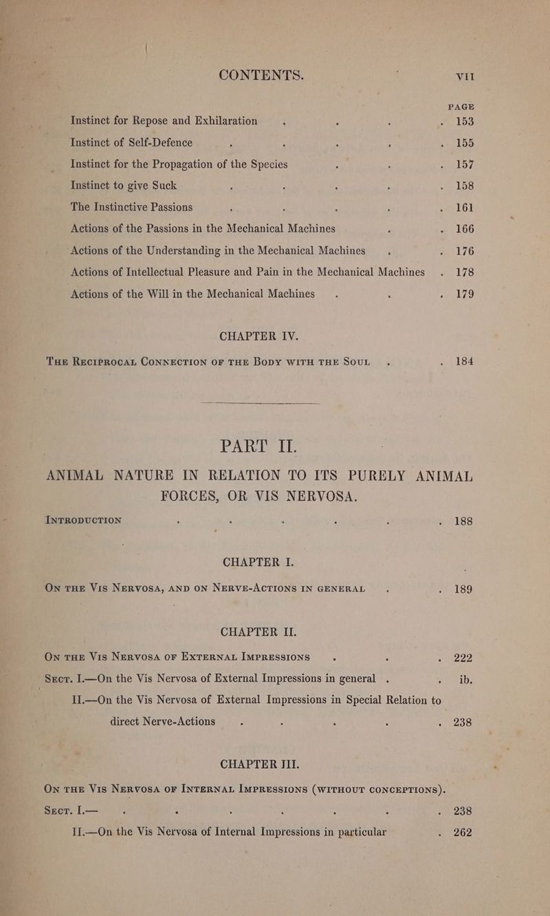 “I rr r CONTENTS. : VII PAGE Instinct for Repose and Exhilaration ; ; F . 153 Instinct of Self-Defence , : : : ~» LBD Instinct for the Propagation of the Species : ; PRY Instinct to give Suck : ; : : . 158 The Instinctive Passions ; : ; : -a, LOL Actions of the Passions in the Mechanical Machines : - 166 Actions of the Understanding in the Mechanical Machines aa L7G Actions of Intellectual Pleasure and Pain in the Mechanical Machines . 178 Actions of the Will in the Mechanical Machines. ‘ » 479 CHAPTER IV. THe RECIPROCAL CONNECTION OF THE BODY WITH THE SOUL . . 184 PAWEL ANIMAL NATURE IN RELATION TO ITS PURELY ANIMAL FORCES, OR VIS NERVOSA. INTRODUCTION ; ‘ ‘ e ‘ 2 bSS CHAPTER I. ON THE Vis NERVOSA, AND ON NERVE-ACTIONS IN GENERAL : . 189 CHAPTER II. On THE Vis NERVOSA OF EXTERNAL IMPRESSIONS : : Boe pay. Scr. I.—On the Vis Nervosa of External Impressions in general . oa, IJ.—On the Vis Nervosa of External Impressions in Special Relation to direct Nerve-Actions : : ‘ : . 238 CHAPTER III. Own THE Vis NERvosA OF INTERNAL IMPRESSIONS (WITHOUT CONCEPTIONS). SECT. L— . * . ° . ° ° 238 II.—On the Vis Nervosa of Internal Impressions in particular aaer4iy'4