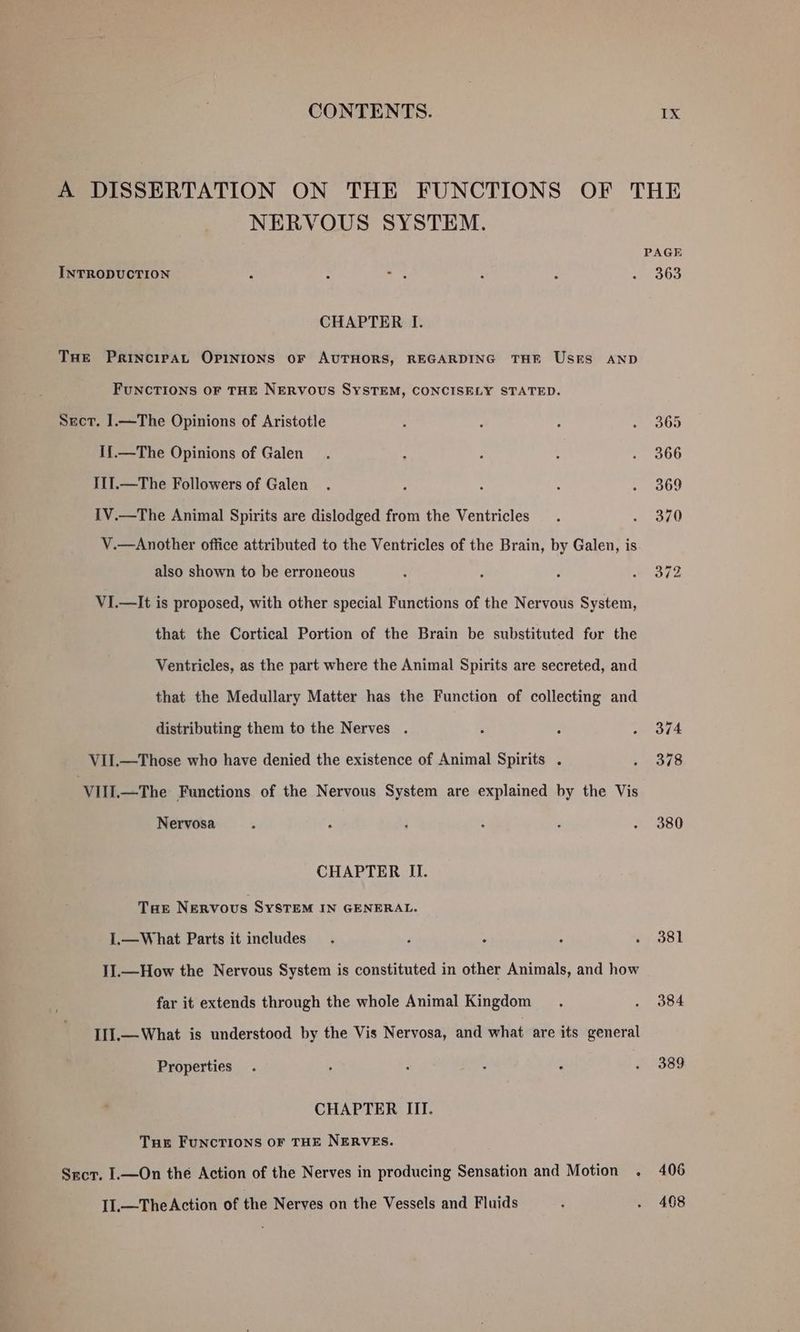 NERVOUS SYSTEM. INTRODUCTION CHAPTER I. THE Principat OPINIONS oF AUTHORS, REGARDING THE Users AND FUNCTIONS OF THE NERVOUS SYSTEM, CONCISELY STATED. Sect. 1.—The Opinions of Aristotle I{.—The Opinions of Galen I11.—The Followers of Galen I1V.—The Animal Spirits are dislodged from the Ventricles : V.—Another office attributed to the Ventricles of the Brain, by Galen, is also shown to be erroneous VI.—It is proposed, with other special Functions of the Nervous System, that the Cortical Portion of the Brain be substituted for the Ventricles, as the part where the Animal Spirits are secreted, and that the Medullary Matter has the Function of collecting and distributing them to the Nerves . VII.—Those who have denied the existence of Animal Spirits . VIII.—The Functions of the Nervous System are explained by the Vis Nervosa CHAPTER II. Tae NERVOUS SYSTEM IN GENERAL. I.—What Parts it includes I].—How the Nervous System is constituted in other Animals, and how far it extends through the whole Animal Kingdom II1I].—What is understood by the Vis Nervosa, and what are its general Properties CHAPTER III. Tue Funcrions or THE NERVES. Sect. I.—On the Action of the Nerves in producing Sensation and Motion . I11.—TheAction of the Nerves on the Vessels and Fluids 363 381 384 389 498