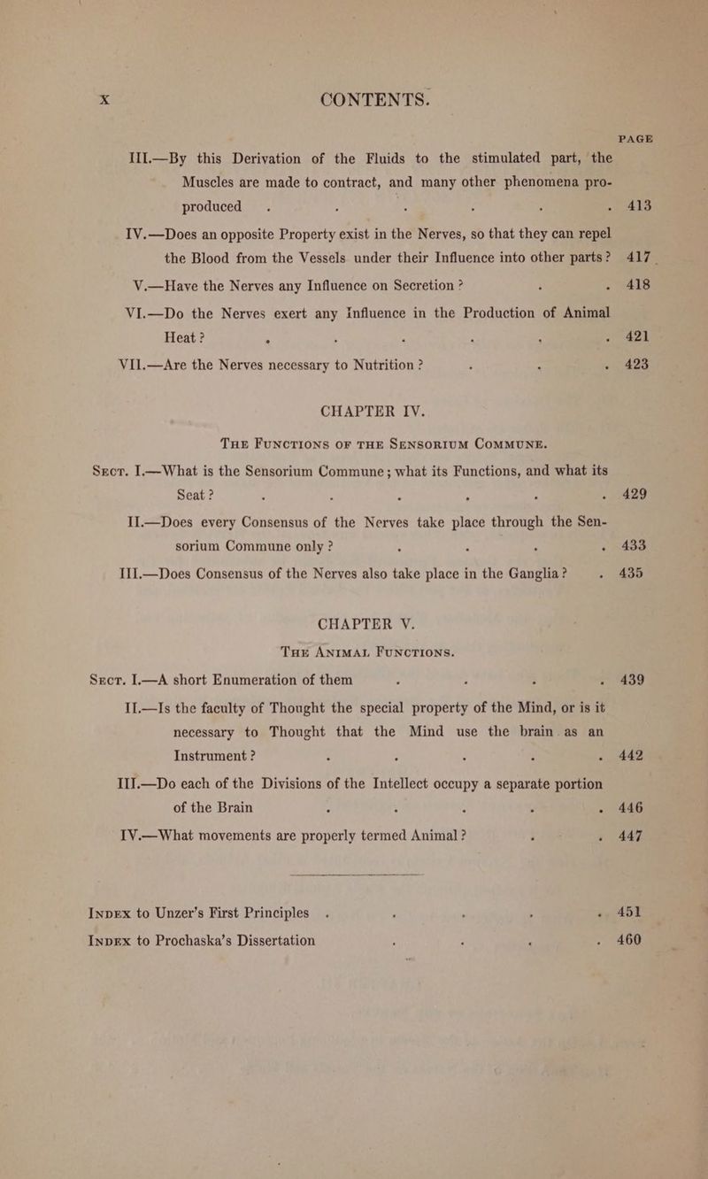 Ill.—By this Derivation of the Fluids to the stimulated part, the Muscles are made to contract, and many other phenomena pro- produced IV.—Does an opposite Property exist in the Nerves, so that they can repel the Blood from the Vessels under their Influence into other parts ? V.—Have the Nerves any Influence on Secretion ? VI.—Do the Nerves exert any influence in the Production of Animal Heat ? : VIl.—Are the Nerves necessary to Nutrition ? CHAPTER IV. THE FUNCTIONS OF THE SENSORIUM COMMUNE. Sect. I.—What is the Sensorium Commune; what its Functions, and what its Seat ? II.—Does every Consensus of the Nerves take place through the Sen- sorium Commune only ? : i . : II1I.—Does Consensus of the Nerves also take place in the Ganglia? CHAPTER V. Tur ANIMAL FUNCTIONS. Sect. I.—A short Enumeration of them II.—Is the faculty of Thought the special property of the Mind, or is it necessary to Thought that the Mind use the brain as an Instrument ? III.—Do each of the Divisions of the Intellect occupy a separate portion of the Brain IV.—What movements are properly termed Animal ? InpEx to Unzer’s First Principles InpEx to Prochaska’s Dissertation PAGE 413 417. 418 42] 423 429 433 435 439 442 446 447 451 460