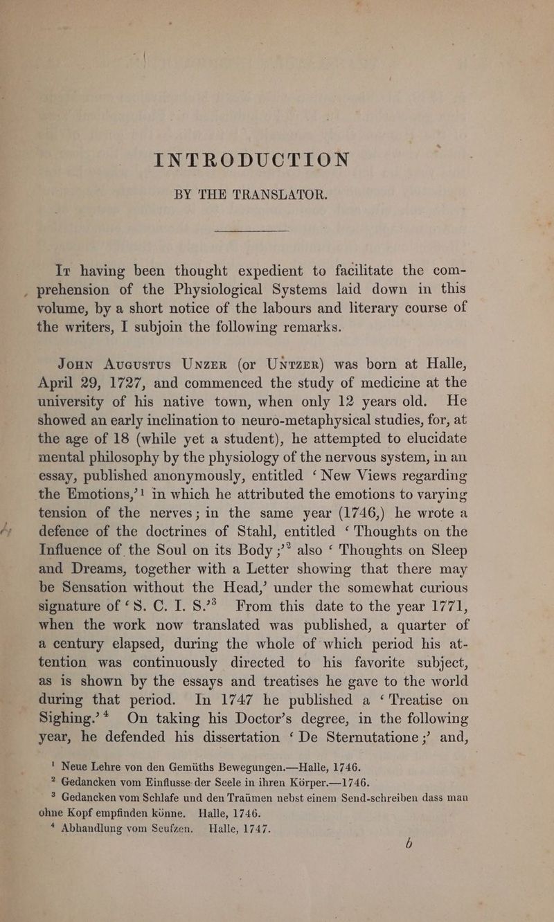 é; INTRODUCTION BY THE TRANSLATOR. Iv having been thought expedient to facilitate the com- volume, by a short notice of the labours and literary course of Joun Avcustus Unzer (or Unrzer) was born at Halle, April 29, 1727, and commenced the study of medicine at the university of his native town, when only 12 years old. He showed an early inclination to neuro-metaphysical studies, for, at the age of 18 (while yet a student), he attempted to elucidate mental philosophy by the physiology of the nervous system, in an tension of the nerves; in the same year (1746,) he wrote a defence of the doctrines of Stahl, entitled ‘ Thoughts on the Influence of the Soul on its Body ;’’ also ‘ Thoughts on Sleep and Dreams, together with a Letter showing that there may be Sensation without the Head,’ under the somewhat curious signature of ‘S.C. I. 8° From this date to the year 1771, when the work now translated was published, a quarter of a century elapsed, during the whole of which period his at- tention was continuously directed to his favorite subject, as is shown by the essays and treatises he gave to the world during that period. In 1747 he published a ‘ Treatise on Sighing.”* On taking his Doctor’s degree, in the following year, he defended his dissertation ‘ De Sternutatione ;’ and, Neue Lehre von den Gemiiths Bewegungen.—Halle, 1746. ? Gedancken vom Einflusse der Seele in ihren Korper.—1746. * Gedancken vom Schlafe und den Traiimen nebst einem Send-schreiben dass man ohne Kopf empfinden kinne. Halle, 1746. * Abhandlung vom Seufzen. Halle, 1747. b