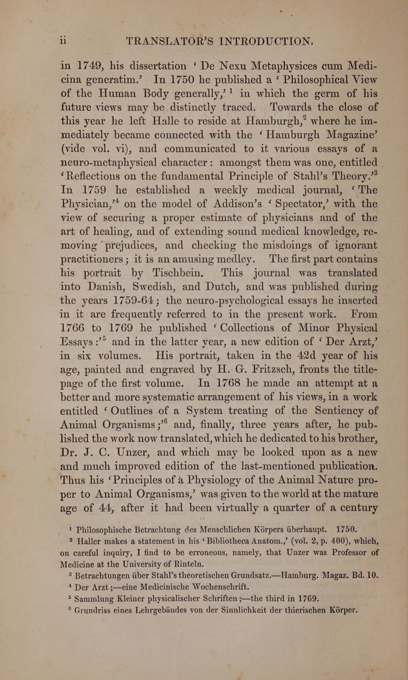 . ii TRANSLATOR’S INTRODUCTION. in 1749, his dissertation ‘ De Nexu Metaphysices cum Medi- cina generatim.’ In 1750 he published a ‘ Philosophical View of the Human Body generally,’* in which the germ of his future views may be distinctly traced. ‘Towards the close of this year he left Halle to reside at Hamburgh,’ where he im- mediately became connected with the ‘Hamburgh Magazine’ (vide vol. vi), and communicated to it various essays of a neuro-metaphysical character: amongst them was one, entitled | ‘Reflections on the fundamental Principle of Stahl’s Theory.” In 1759 he established a weekly medical journal, ‘ The Physician,’* on the model of Addison’s ‘ Spectator,’ with the view of securing a proper estimate of physicians and of the art of healing, and of extending sound medical knowledge, re- moving prejudices, and checking the misdoings of ignorant practitioners ; it is anamusing medley. ‘The first part contains his portrait by Tischbein. This journal was_ translated into Danish, Swedish, and Dutch, and was published during the years 1759-64; the neuro-psychological essays he inserted in it are frequently referred to in the present work. From 1766 to 1769 he published ‘ Collections of Minor Physical Essays :’® and in the latter year, a new edition of ‘ Der Arzt,’ in six volumes. His portrait, taken in the 42d year of his age, painted and engraved by H. G. Fritzsch, fronts the title- page of the first volume. In 1768 he made an attempt at a better and more systematic arrangement of his views, in a work entitled ‘ Outlines of a System treating of the Sentiency of Animal Organisms ;” and, finally, three years after, he pub- lished the work now translated, which he dedicated to his brother, Dr. J. C. Unzer, and which may be looked upon as a new and much improved edition of the last-mentioned publication. Thus his ‘Principles of a Physiology of the Animal Nature pro-— per to Animal Organisms,’ was given to the world at the mature age of 44, after it had been virtually a quarter of a century ! Philosophische Betrachtung des Menschlichen Kérpers tiberhaupt. 1750. 2 Haller makes a statement in his ‘ Bibliotheca Anatom.,’ (vol. 2, p. 400), which, on careful inquiry, I find to be erroneous, namely, that Unzer was Professor of Medicine at the University of Rinteln. 3 Betrachtungen tiber Stahl’s theoretischen Grundsatz.—_ Hamburg. Magaz. Bd. 10. 4 Der Arzt ;—eine Medicinische Wochenschrift. > Sammlung Kleiner physicalischer Schriften ;—the third in 1769. 6 Grundriss eines Lehrgebaudes von der Sinnlichkeit der thierischen Korper.