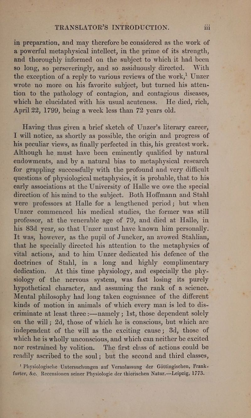 in preparation, and may therefore be considered as the work of a powerful metaphysical intellect, in the prime of its strength, and thoroughly informed on the subject to which it had been so long, so perseveringly, and so assiduously directed. With the exception of a reply to various reviews of the work,’ Unzer wrote no more on his favorite subject, but turned his atten- tion to the pathology of contagion, and contagious diseases, which he elucidated with his usual acuteness. He died, rich, April 22, 1799, being a week less than 72 years old. . Having thus given a brief sketch of Unzer’s literary career, I will notice, as shortly as possible, the origin and progress of _ his peculiar views, as finally perfected in this, his greatest work. Although he must have been eminently qualified by natural endowments, and by a natural bias to metaphysical research for grappling successfully with the profound and very difficult questions of physiological metaphysics, it is probable, that to his early associations at the University of Halle we owe the special direction of his mind to the subject. Both Hoffmann and Stahl were professors at Halle for a lengthened period; but when Unzer commenced his medical studies, the former was still professor, at the venerable age of 79, and died at Halle, in his 83d year, so that Unzer must have known him personally. It was, however, as the pupil of Juncker, an avowed Stahlian, that he specially directed his attention to the metaphysics of vital actions, aud to him Unzer dedicated his defence of the doctrines of Stahl, in a long and highly complimentary dedication. At this time physiology, and especially the phy- siology of the nervous system, was fast losing its purely hypothetical character, and assuming the rank of a science. Mental philosophy had long taken cognisance of the different kinds of motion in animals of which every man is led to dis- criminate at least three :—namely ; 1st, those dependent solely on the will; 2d, those of which he is conscious, but which are independent of the will as the exciting cause; 3d, those of which he is wholly unconscious, and which can neither be excited nor restrained by volition. The first class of actions could be readily ascribed to the soul; but the second and third classes, ' Physiologische Untersuchungen auf Veranlassung der Gdéttingischen, Frank- furter, &amp;c. Recensionen seiner Physiologie der thierischen Natur.—Leipzig, 1773.