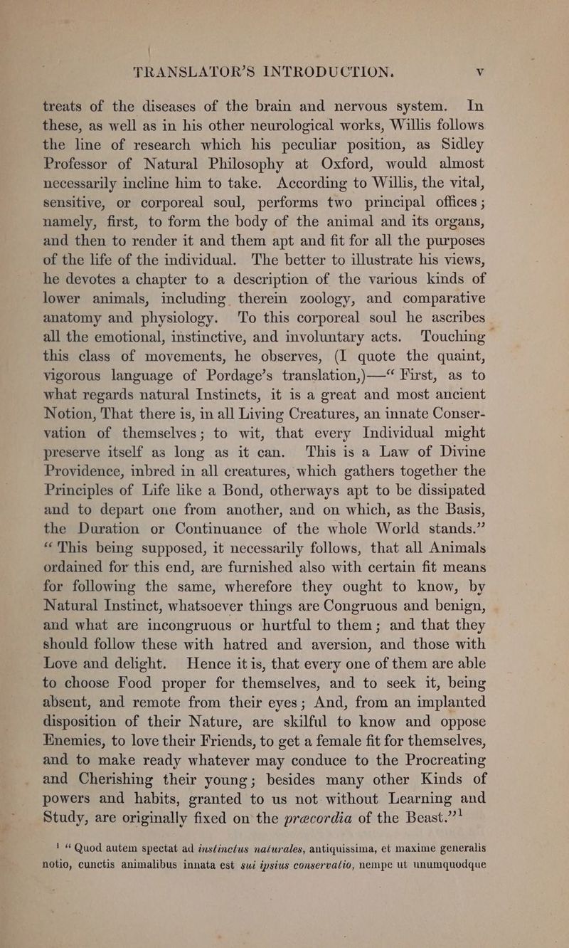 treats of the diseases of the brain and nervous system. In these, as well as in his other neurological works, Willis follows the line of research which his peculiar position, as Sidley Professor of Natural Philosophy at Oxford, would almost necessarily incline him to take. According to Willis, the vital, sensitive, or corporeal soul, performs two principal offices ; namely, first, to form the body of the animal and its organs, and then to render it and them apt and fit for all the purposes of the life of the individual. The better to illustrate his views, he devotes a chapter to a description of the various kinds of lower animals, including therein zoology, and comparative anatomy and physiology. ‘To this corporeal soul he ascribes all the emotional, instinctive, and involuntary acts. Touching ~ this class of movements, he observes, (I quote the quaint, vigorous language of Pordage’s translation,)—“ First, as to what regards natural Instincts, it is a great and most ancient Notion, That there is, in all Living Creatures, an innate Conser- vation of themselves; to wit, that every Individual might preserve itself as long as it can. This is a Law of Divine Providence, inbred in all creatures, which gathers together the Principles of Life like a Bond, otherways apt to be dissipated and to depart one from another, and on which, as the Basis, the Duration or Continuance of the whole World stands.” “This being supposed, it necessarily follows, that all Animals ordained for this end, are furnished also with certain fit means for following the same, wherefore they ought to know, by Natural Instinct, whatsoever things are Congruous and benign, aud what are incongruous or hurtful to them; and that they should follow these with hatred and aversion, and those with Love and delight. Hence itis, that every one of them are able to choose Food proper for themselves, and to seek it, being absent, and remote from their eyes; And, from an implanted disposition of their Nature, are skilful to know and oppose Enemies, to love their Friends, to get a female fit for themselves, and to make ready whatever may conduce to the Procreating and Cherishing their young; besides many other Kinds of powers and habits, granted to us not without Learning and Study, are originally fixed on the precordia of the Beast.’”’? ' “Quod autem spectat ad inséinctus naturales, antiquissima, et maxime generalis notio, cunctis animalibus innata est sui ipsius conservalio, nempe ut unumquodque