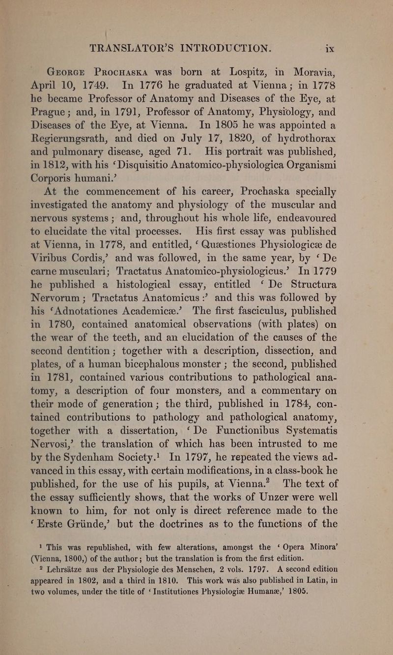 Grorce Procnaska was born at Lospitz, in Moravia, April 10, 1749. In 1776 he graduated at Vienna; in 1778 he became Professor of Anatomy and Diseases of the Eye, at Prague; and, in 1791, Professor of Anatomy, Physiology, and Diseases of the Eye, at Vienna. In 1805 he was appointed a Regierungsrath, and died on July 17, 1820, of hydrothorax and pulmonary disease, aged 71. His portrait was published, in 1812, with his ‘ Disquisitio Anatomico-physiologica Organismi Corporis humani.’ At the commencement of his career, Prochaska specially investigated the anatomy and physiology of the muscular and nervous systems; and, throughout his whole life, endeavoured to elucidate the vital processes. His first essay was published at Vienna, in 1778, and entitled, ‘ Questiones Physiologice de Viribus Cordis,’ and was followed, in the same year, by ‘ De - carne musculari; Tractatus Anatomico-physiologicus.’ In 1779 he published a histological essay, entitled ‘ De Structura Nervorum ; Tractatus Anatomicus :’ and this was followed by his ‘Adnotationes Academice.’ The first fasciculus, published in 1780, contained anatomical observations (with plates) on the wear of the teeth, and an elucidation of the causes of the second dentition ; together with a description, dissection, and plates, of a human bicephalous monster ; the second, published in 1781, contained various contributions to pathological ana- tomy, a description of four monsters, and a commentary on their mode of generation ; the third, published in 1784, con- tained contributions to pathology and pathological anatomy, together with a dissertation, ‘De Functionibus Systematis Nervosi,’ the translation of which has been intrusted to me by the Sydenham Society.! In 1797, he repeated the views ad- vanced in this essay, with certain modifications, in a class-book he published, for the use of his pupils, at Vienna.” The text of the essay sufficiently shows, that the works of Unzer were well known to him, for not only is direct reference made to the ‘ Erste Griinde,’ but the doctrines as to the functions of the 1 This was republished, with few alterations, amongst the ‘ Opera Minora’ (Vienna, 1800,) of the author; but the translation is from the first edition. 2 Lehrsatze aus der Physiologie des Menschen, 2 vols. 1797. A second edition appeared in 1802, and a third in 1810. This work was also published in Latin, in two volumes, under the title of ‘ Institutiones Physiologie Humane,’ 1805.
