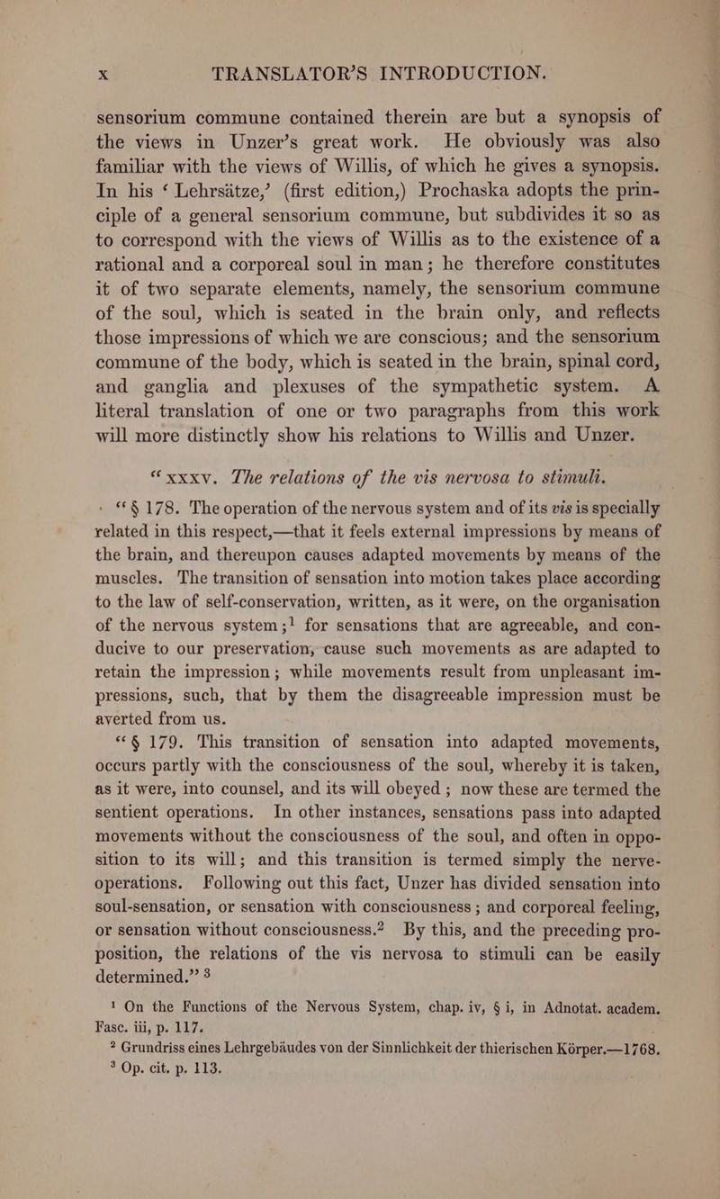 sensorium commune contained therein are but a synopsis of the views in Unzer’s great work. He obviously was also familiar with the views of Willis, of which he gives a synopsis. In his ‘ Lehrsitze,’ (first edition,) Prochaska adopts the prin- ciple of a general sensorium commune, but subdivides it so as to correspond with the views of Willis as to the existence of a rational and a corporeal soul in man; he therefore constitutes it of two separate elements, namely, the sensorium commune of the soul, which is seated in the brain only, and reflects those impressions of which we are conscious; and the sensorium commune of the body, which is seated in the brain, spinal cord, and ganglia and plexuses of the sympathetic system. A literal translation of one or two paragraphs from this work will more distinctly show his relations to Willis and Unzer. “xxxv. The relations of the vis nervosa to stimuli. - §178. The operation of the nervous system and of its vis is specially related in this respect,—that it feels external impressions by means of the brain, and thereupon causes adapted movements by means of the muscles. The transition of sensation into motion takes place according to the law of self-conservation, written, as it were, on the organisation of the nervous system;! for sensations that are agreeable, and con- ducive to our preservation, cause such movements as are adapted to retain the impression; while movements result from unpleasant im- pressions, such, that by them the disagreeable impression must be averted from us. *“§ 179. This transition of sensation into adapted movements, occurs partly with the consciousness of the soul, whereby it is taken, as it were, into counsel, and its will obeyed ; now these are termed the sentient operations. In other instances, sensations pass into adapted movements without the consciousness of the soul, and often in oppo- sition to its will; and this transition is termed simply the nerve- operations. Following out this fact, Unzer has divided sensation into soul-sensation, or sensation with consciousness ; and corporeal feeling, or sensation without consciousness.? By this, and the preceding pro- position, the relations of the vis nervosa to stimuli can be easily determined.” ? 1 On the Functions of the Nervous System, chap. iv, § i, in Adnotat. academ. Fasc. iii, p. 117. * Grundriss eines Lehrgebaudes von der Sinnlichkeit der thierischen Kérper.—1768. 7 Op. cit, p Eig, ee