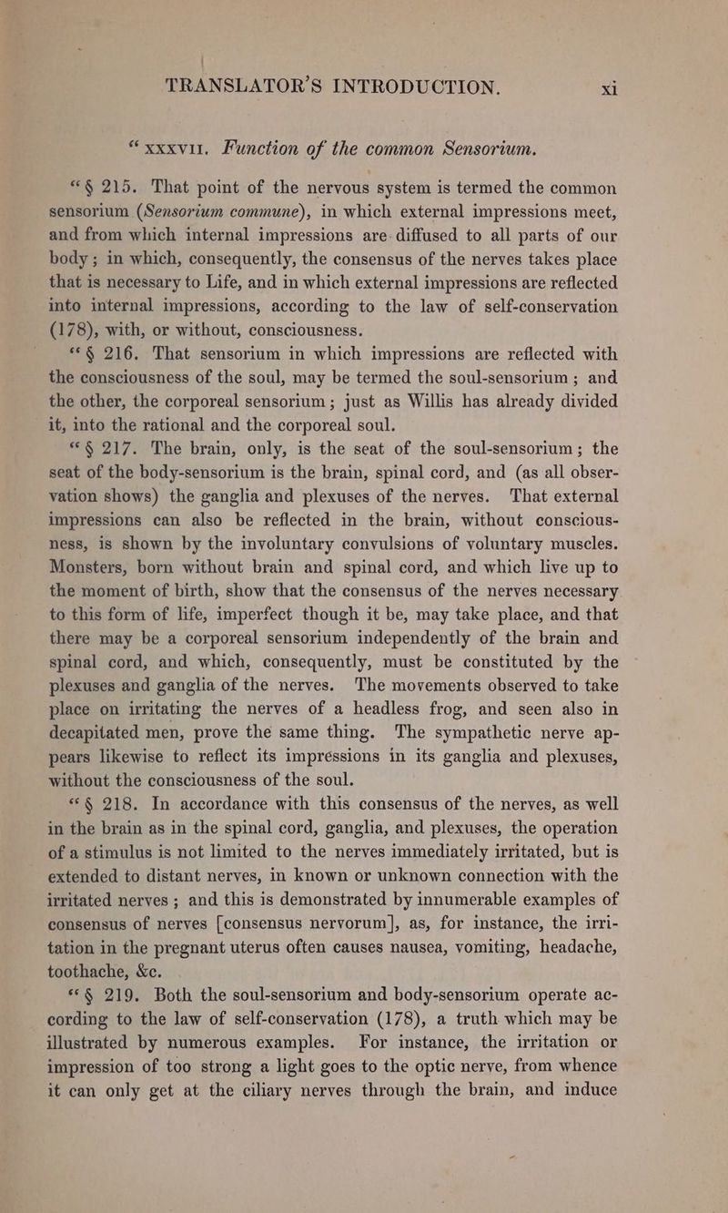 : TRANSLATOR’S INTRODUCTION. xi “xxxvil. Function of the common Sensorium. “§ 215. That point of the nervous system is termed the common sensorium (Sensorium commune), in which external impressions meet, and from which internal impressions are. diffused to all parts of our body ; in which, consequently, the consensus of the nerves takes place that is necessary to Life, and in which external impressions are reflected into internal impressions, according to the law of self-conservation (178), with, or without, consciousness. **§ 216. That sensorium in which impressions are reflected with the consciousness of the soul, may be termed the soul-sensorium ; and the other, the corporeal sensorium ; just as Willis has already divided it, into the rational and the corporeal soul. *§ 217. The brain, only, is the seat of the soul-sensorium; the seat of the body-sensorium is the brain, spinal cord, and (as all obser- vation shows) the ganglia and plexuses of the nerves. That external impressions can also be reflected in the brain, without conscious- ness, is shown by the involuntary convulsions of voluntary muscles. Monsters, born without brain and spinal cord, and which live up to the moment of birth, show that the consensus of the nerves necessary to this form of life, imperfect though it be, may take place, and that there may be a corporeal sensorium independently of the brain and spinal cord, and which, consequently, must be constituted by the plexuses and ganglia of the nerves. The movements observed to take place on irritating the nerves of a headless frog, and seen also in decapitated men, prove the same thing. The sympathetic nerve ap- pears likewise to reflect its impressions in its ganglia and plexuses, without the consciousness of the soul. “§ 218. In accordance with this consensus of the nerves, as well in the brain as in the spinal cord, ganglia, and plexuses, the operation of a stimulus is not limited to the nerves immediately irritated, but is extended to distant nerves, in known or unknown connection with the irritated nerves ; and this is demonstrated by innumerable examples of consensus of nerves [consensus nervorum], as, for instance, the irri- tation in the pregnant uterus often causes nausea, vomiting, headache, toothache, &amp;c. *°§ 219. Both the soul-sensorium and body-sensorium operate ac- cording to the law of self-conservation (178), a truth which may be illustrated by numerous examples. [For instance, the irritation or impression of too strong a light goes to the optic nerve, from whence it can only get at the ciliary nerves through the brain, and induce
