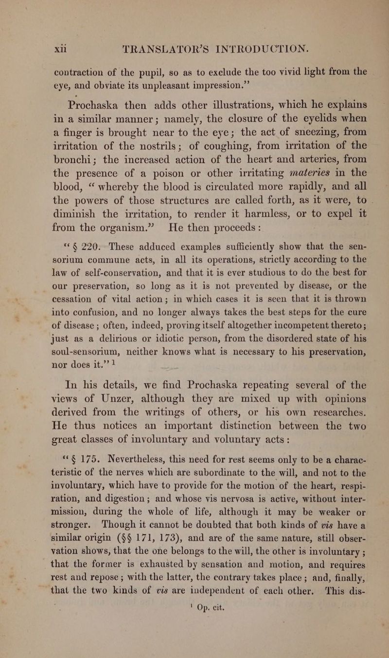 contraction of the pupil, so as to exclude the too vivid light from the eye, and obviate its unpleasant impression.”’ Prochaska then adds other illustrations, which he explains in a similar manner; namely, the closure of the eyelids when a finger is brought near to the eye; the act of sneezing, from irritation of the nostrils; of coughing, from irritation of the bronchi; the increased action of the heart and arteries, from the presence of a poison or other irritating materies in the blood, “ whereby the blood is circulated more rapidly, and all the powers of those structures are called forth, as it were, to . diminish the irritation, to render it harmless, or to expel it from the organism.” He then proceeds: “© § 220. These adduced examples sufficiently show that the sen- sorium commune acts, in all its operations, strictly according to the law of self-conservation, and that it is ever studious to do the best for our preservation, so long as it is not prevented by disease, or the cessation of vital action; in which cases it is seen that it is thrown into confusion, and no longer always takes the best steps for the cure of disease ; often, indeed, proving itself altogether incompetent thereto ; just as a delirious or idiotic person, from the disordered state of his soul-sensorium, neither knows what is necessary to his preservation, nor does it.” ! In his details, we find Prochaska repeating several of the views of Unzer, although they are mixed up with opinions derived from the writings of others, or his own researches. He thus notices an important distinction between the two great classes of involuntary and voluntary acts : **§ 175. Nevertheless, this need for rest seems only to be a charac- teristic of the nerves which are subordinate to the will, and not to the involuntary, which have to provide for the motion of the heart, respi- ration, and digestion; and whose vis nervosa is active, without inter- mission, during the whole of life, although it may be weaker or stronger. Though it cannot be doubted that both kinds of vis have a similar origin ($§ 171, 173), and are of the same nature, still obser- vation shows, that the one belongs to the will, the other is involuntary ; that the former is exhausted by sensation and motion, and requires rest and repose ; with the latter, the contrary takes place ; and, finally, that the two kinds of vis are independent of each other. This dis- ' Op. cit.