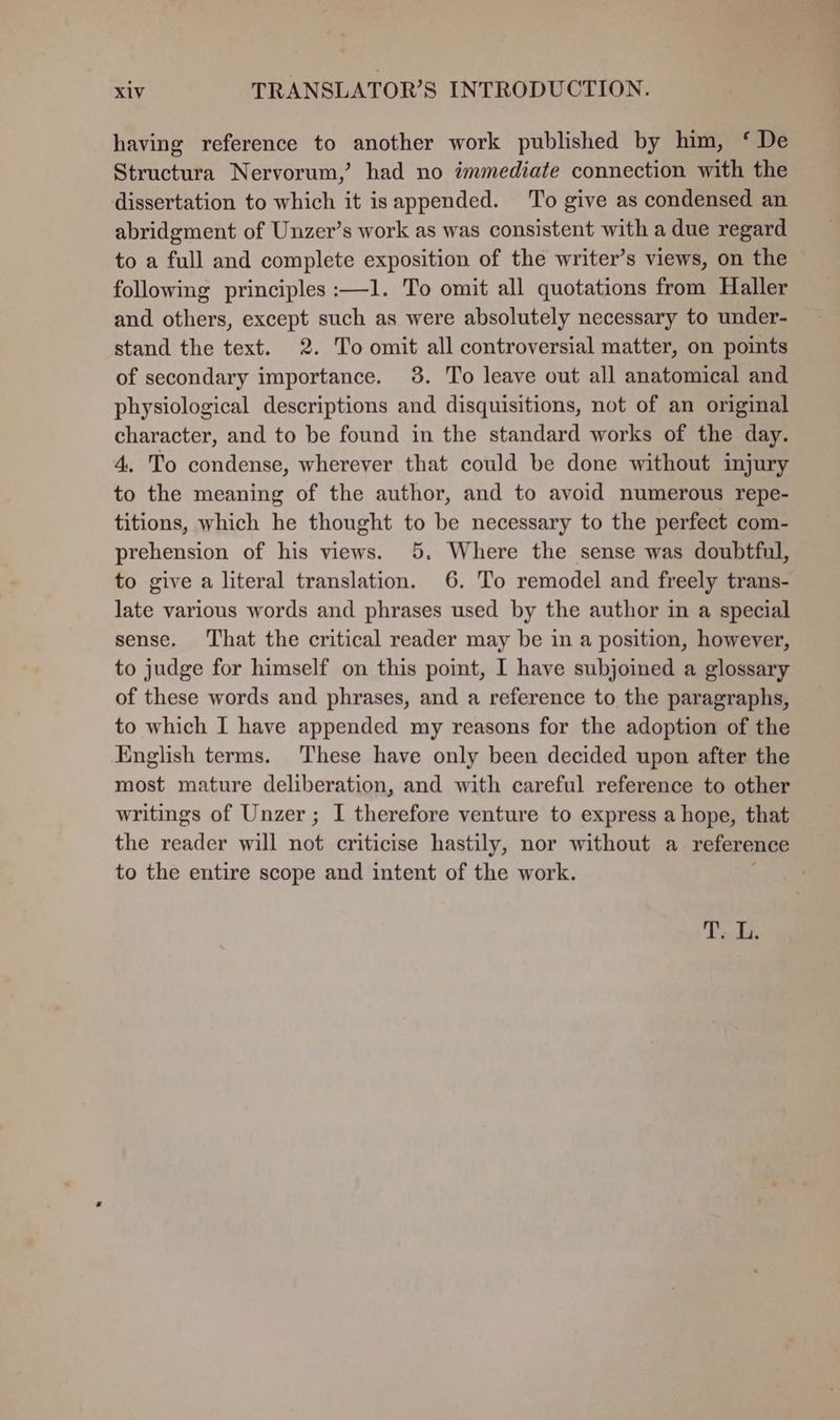 having reference to another work published by him, ‘ De Structura Nervorum,’ had no immediate connection with the dissertation to which it isappended. ‘To give as condensed an abridgment of Unzer’s work as was consistent with a due regard to a full and complete exposition of the writer’s views, on the following principles :—1. To omit all quotations from Haller and others, except such as were absolutely necessary to under- stand the text. 2. To omit all controversial matter, on points of secondary importance. 38. To leave out all anatomical and physiological descriptions and disquisitions, not of an original character, and to be found in the standard works of the day. 4. To condense, wherever that could be done without injury to the meaning of the author, and to avoid numerous repe- titions, which he thought to be necessary to the perfect com- prehension of his views. 5. Where the sense was doubtful, to give a literal translation. 6. To remodel and freely trans- late various words and phrases used by the author im a special sense. That the critical reader may be in a position, however, to judge for himself on this point, I have subjoined a glossary of these words and phrases, and a reference to the paragraphs, to which I have appended my reasons for the adoption of the English terms. These have only been decided upon after the most mature deliberation, and with careful reference to other writings of Unzer; I therefore venture to express a hope, that the reader will not criticise hastily, nor without a reference to the entire scope and intent of the work. . T.. G.