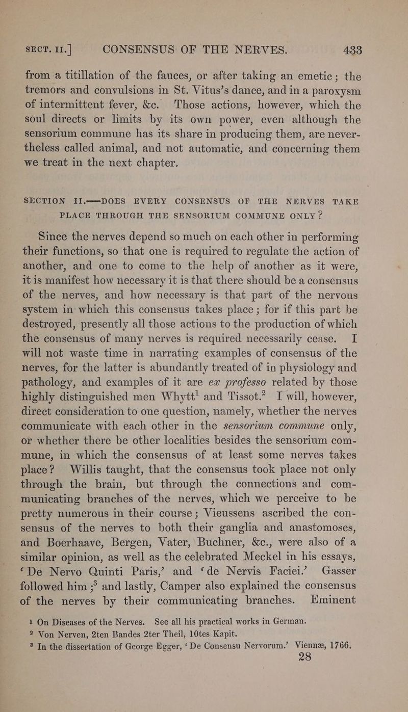 from a titillation of the fauces, or after taking an emetic; the tremors and convulsions in St. Vitus’s dance, and in a paroxysm of intermittent fever, &c. Those actions, however, which the soul directs or limits by its own power, even although the sensorium commune has its share in producing them, are never- theless called animal, and not automatic, and concerning them we treat in the next chapter. SECTION II.——DOES EVERY CONSENSUS OF THE NERVES TAKE PLACE THROUGH THE SENSORIUM COMMUNE ONLY ? Since the nerves depend so much on each other in performing their functions, so that one is required to regulate the action of another, and one to come to the help of another as it were, it is manifest how necessary it is that there should be a consensus of the nerves, and how necessary is that part of the nervous system in which this consensus takes place ; for if this part be destroyed, presently all those actions to the production of which the consensus of many nerves is required necessarily cease. I will not waste time in narrating examples of consensus of the nerves, for the latter is abundantly treated of in physiology and pathology, and examples of it are ex professo related by those highly distinguished men Whytt' and Tissot.” I will, however, direct consideration to one question, namely, whether the nerves communicate with each other in the sensorium commune only, or whether there be other localities besides the sensorium com- mune, in which the consensus of at least some nerves takes place? Willis taught, that the consensus took place not only through the brain, but through the connections and com- municating branches of the nerves, which we perceive to be pretty numerous in their course ; Vieussens ascribed the con- sensus of the nerves to both their ganglia and anastomoses, and Boerhaave, Bergen, Vater, Buchner, &c., were also of a similar opinion, as well as the celebrated Meckel in his essays, ‘De Nervo Quinti Paris,’ and ‘de Nervis Faciei. Gasser followed him ;? and lastly, Camper also explained the consensus of the nerves by their communicating branches. Eminent 1 On Diseases of the Nerves. See all his practical works in German. 2 Von Nerven, 2ten Bandes 2ter Theil, 10tes Kapit. 3 In the dissertation of George Egger, ‘De Consensu Nervorum.’ Vienne, 1766, 28