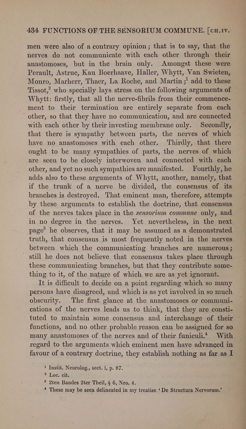 men were also of a contrary opinion; that is to say, that the nerves do not communicate with each other through their anastomoses, but in the brain only. Amongst these were Perault, Astruc, Kau Boerhaave, Haller, Whytt, Van Swieten, Monro, Marherr, Thaer, La Roche, and Martin ;’ add to these Tissot,” who specially lays stress on the following arguments of Whytt: firstly, that all the nerve-fibrils from their commence- ment to their termination are entirely separate from each other, so that they have no communication, and are connected with each other by their investing membrane only. Secondly, that there is sympathy between parts, the nerves of which have no anastomoses with each other. Thirdly, that there ought to be many sympathies of parts, the nerves of which are seen to be closely interwoven and connected with each other, and yet no such sympathies are manifested. Fourthly, he adds also to these arguments of Whytt, another, namely, that if the trunk of a nerve be divided, the consensus of its branches is destroyed. That eminent man, therefore, attempts by these arguments to establish the doctrine, that consensus of the nerves takes place in the sensorium commune only, and in no degree in the nerves. Yet nevertheless, in the next page’ he observes, that it may be assumed as a demonstrated truth, that consensus is most frequently noted in the nerves between which the communicating branches are numerous ; still he does not believe that consensus takes place through these communicating branches, but that they contribute some- thing to it, of the nature of which we are as yet ignorant. It is difficult to decide on a point regarding which so many persons have disagreed, and which is as yet involved in so much obscurity. The first glance at the anastomoses or communi- cations of the nerves leads us to think, that they are consti- tuted to maintain some consensus and interchange of their ~ functions, and no other probable reason can be assigned for so many anastomoses of the nerves and of their funiculi.4 With regard to the arguments which eminent men have advanced in favour of a contrary doctrine, they establish nothing as far as I 1 Instit. Neurolog., sect. i, p. 87. 2 Loc. cit. 3 2ten Bandes 2ter Theil, § 6, Nro. 4. _-4 These may be seen delineated in my treatise ‘De Structura Nervorum.’