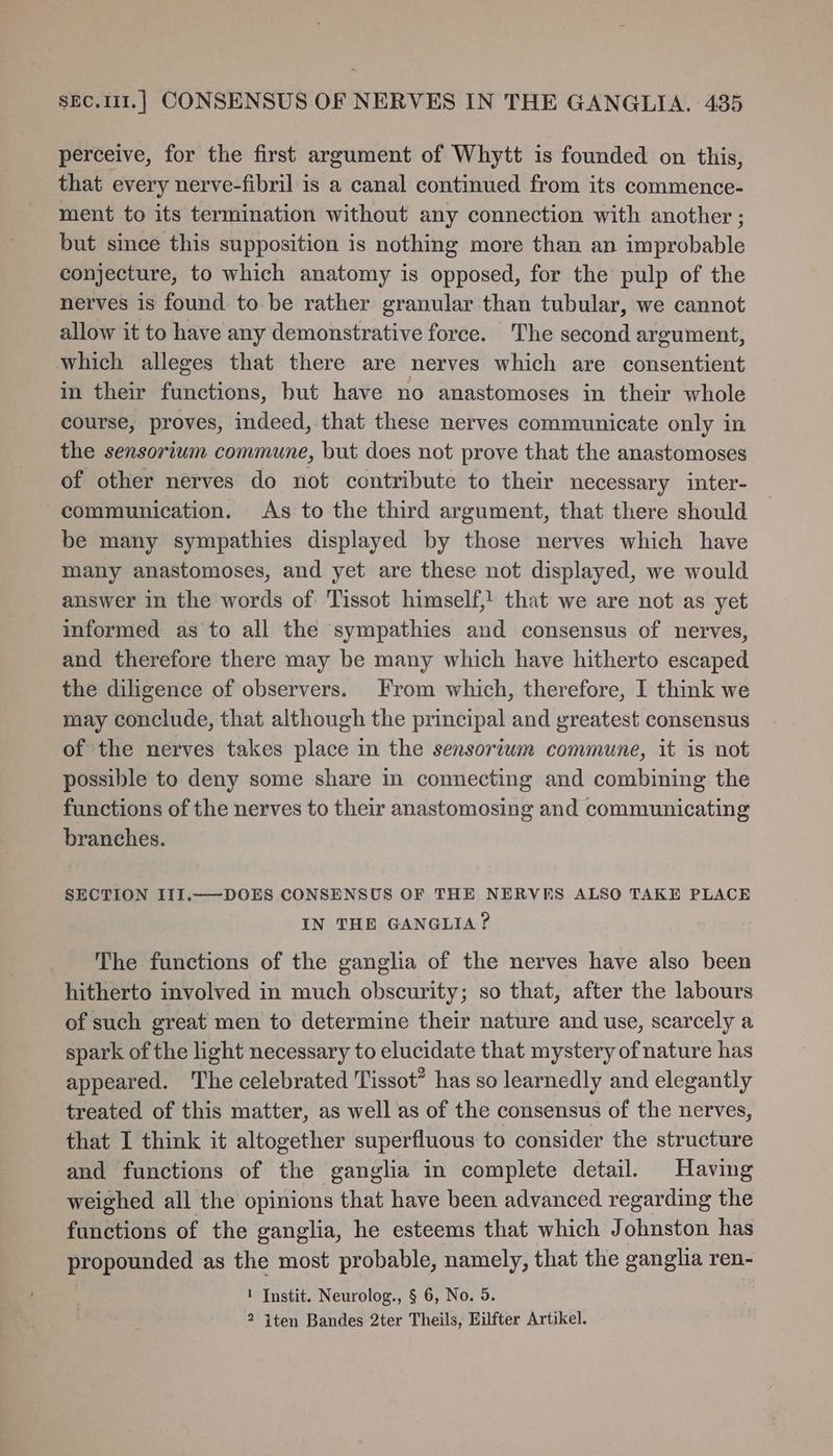 perceive, for the first argument of Whytt is founded on this, that every nerve-fibril is a canal continued from its commence- ment to its termination without any connection with another ; but since this supposition is nothing more than an improbable conjecture, to which anatomy is opposed, for the pulp of the nerves is found to be rather granular than tubular, we cannot allow it to have any demonstrative force. The second argument, which alleges that there are nerves which are consentient in their functions, but have no anastomoses in their whole course, proves, indeed, that these nerves communicate only in the sensorium commune, but does not prove that the anastomoses of other nerves do not contribute to their necessary inter- communication. As to the third argument, that there should be many sympathies displayed by those nerves which have many anastomoses, and yet are these not displayed, we would answer in the words of Tissot himself,! that we are not as yet informed as to all the sympathies and consensus of nerves, and therefore there may be many which have hitherto escaped the diligence of observers. From which, therefore, I think we may conclude, that although the principal and greatest consensus of the nerves takes place in the sensorium commune, it is not possible to deny some share in connecting and combining the functions of the nerves to their anastomosing and communicating branches. SECTION III.—-DOES CONSENSUS OF THE NERVES ALSO TAKE PLACE IN THE GANGLIA? The functions of the ganglia of the nerves have also been hitherto involved in much obscurity; so that, after the labours of such great men to determine their nature and use, scarcely a spark of the light necessary to elucidate that mystery of nature has appeared. The celebrated Tissot” has so learnedly and elegantly treated of this matter, as well as of the consensus of the nerves, that I think it altogether superfluous to consider the structure and functions of the ganglia in complete detail. Having weighed all the opinions that have been advanced regarding the functions of the ganglia, he esteems that which Johnston has propounded as the most probable, namely, that the ganglia ren- 1 Instit. Neurolog., § 6, No. 5. 2 iten Bandes 2ter Theils, Hilfter Artikel.