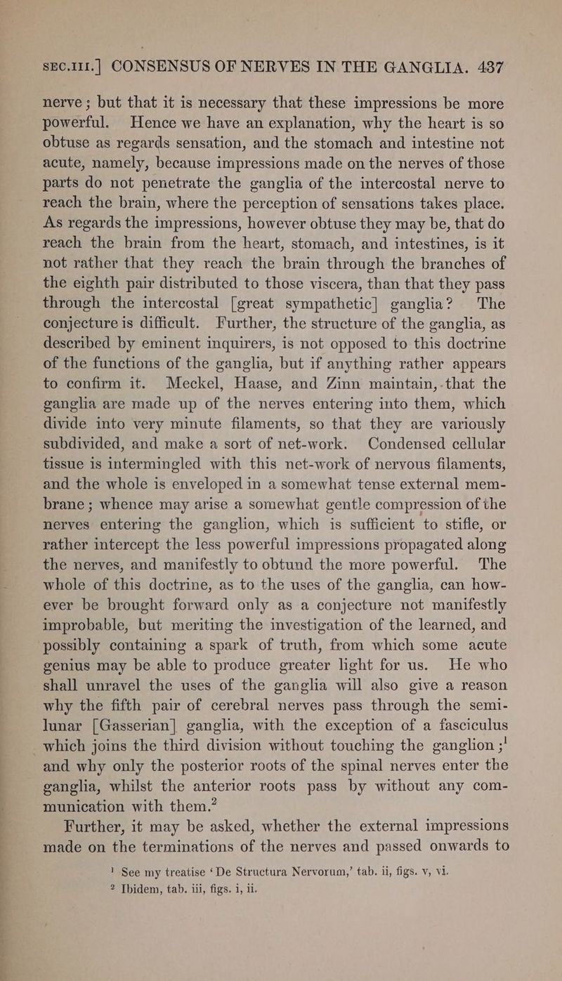 ee es << nerve ; but that it is necessary that these impressions be more powerful. Hence we have an explanation, why the heart is so obtuse as regards sensation, and the stomach and intestine not acute, namely, because impressions made on the nerves of those parts do not penetrate the ganglia of the intercostal nerve to reach the brain, where the perception of sensations takes place. As regards the impressions, however obtuse they may be, that do reach the brain from the heart, stomach, and intestines, is it not rather that they reach the brain through the branches of the eighth pair distributed to those viscera, than that they pass through the intercostal [great sympathetic] ganglia? The conjecture is difficult. Further, the structure of the ganglia, as described by eminent inquirers, is not opposed to this doctrine of the functions of the ganglia, but if anything rather appears to confirm it. Meckel, Haase, and Zinn maintain,-that the ganglia are made up of the nerves entering into them, which divide into very minute filaments, so that they are variously subdivided, and make a sort of net-work. Condensed cellular tissue is intermingled with this net-work of nervous filaments, and the whole is enveloped in a somewhat tense external mem- brane ; whence may arise a somewhat gentle compression of the nerves entering the ganglion, which is sufficient to stifle, or rather intercept the less powerful impressions propagated along the nerves, and manifestly to obtund the more powerful. The whole of this doctrine, as to the uses of the ganglia, can how- ever be brought forward only as a conjecture not manifestly improbable, but meriting the investigation of the learned, and possibly containing a spark of truth, from which some acute genius may be able to produce greater light for us. He who shall unravel the uses of the ganglia will also give a reason why the fifth pair of cerebral nerves pass through the semi- lunar [Gasserian] ganglia, with the exception of a fasciculus and why only the posterior roots of the spinal nerves enter the ganglia, whilst the anterior roots pass by without any com- munication with them.’ Further, it may be asked, whether the external impressions made on the terminations of the nerves and passed onwards to 1 See my treatise ‘De Structura Nervorum,’ tab. 1i, figs. v, Vi. 2 Ibidem, tab. iii, figs. i, il.