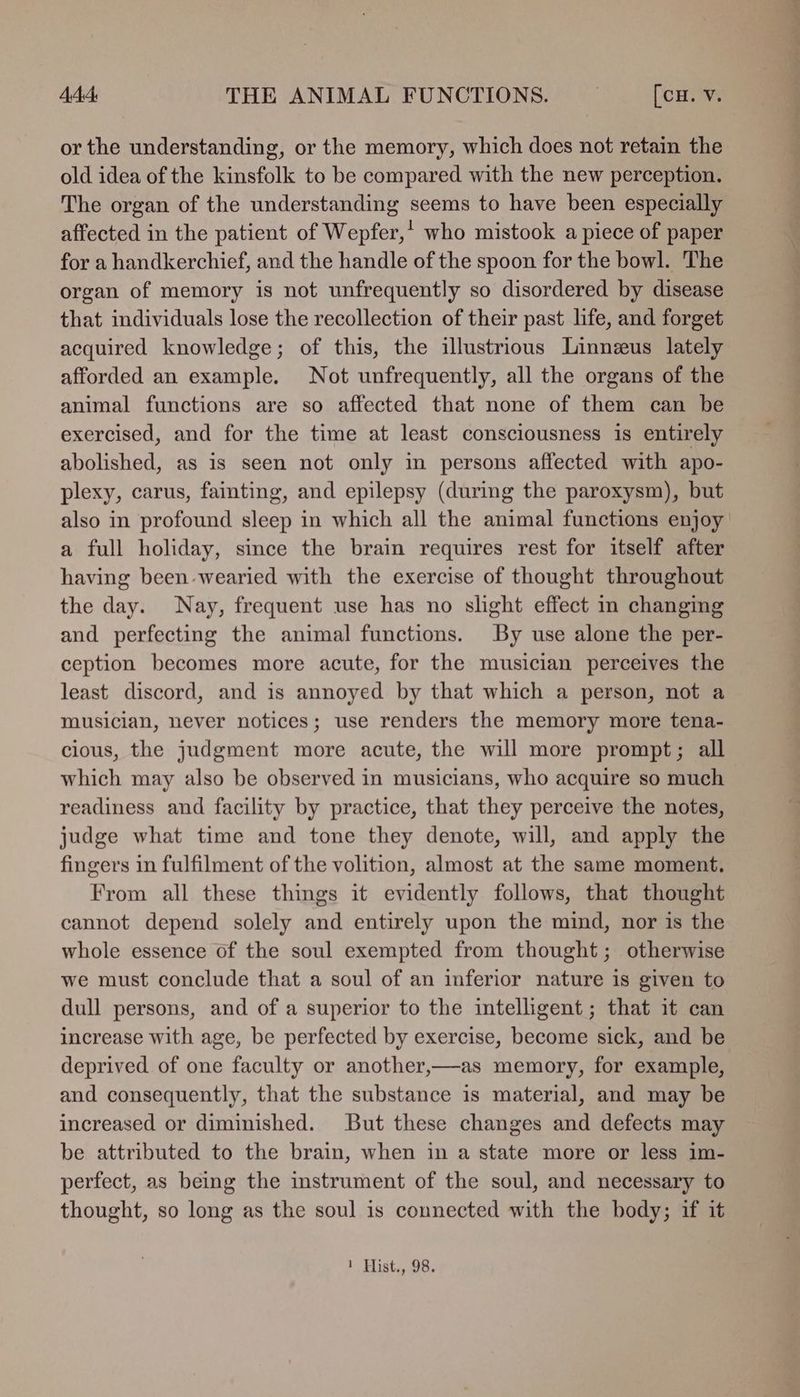 or the understanding, or the memory, which does not retain the old idea of the kinsfolk to be compared with the new perception. The organ of the understanding seems to have been especially affected in the patient of Wepfer,' who mistook a piece of paper for a handkerchief, and the handle of the spoon for the bowl. The organ of memory is not unfrequently so disordered by disease that individuals lose the recollection of their past life, and forget acquired knowledge; of this, the illustrious Linneus lately afforded an example. Not unfrequently, all the organs of the animal functions are so affected that none of them can be exercised, and for the time at least consciousness is entirely abolished, as is seen not only in persons affected with apo- plexy, carus, fainting, and epilepsy (during the paroxysm), but also in profound sleep in which all the animal functions enjoy a full holiday, since the brain requires rest for itself after having been wearied with the exercise of thought throughout the day. Nay, frequent use has no slight effect nm changing and perfecting the animal functions. By use alone the per- ception becomes more acute, for the musician perceives the least discord, and is annoyed by that which a person, not a musician, never notices; use renders the memory more tena- cious, the judgment more acute, the will more prompt; all which may also be observed in musicians, who acquire so much readiness and facility by practice, that they perceive the notes, judge what time and tone they denote, will, and apply the fingers in fulfilment of the volition, almost at the same moment. From all these things it evidently follows, that thought cannot depend solely and entirely upon the mind, nor is the whole essence of the soul exempted from thought; otherwise we must conclude that a soul of an inferior nature is given to dull persons, and of a superior to the intelligent; that it can increase with age, be perfected by exercise, become sick, and be deprived of one faculty or another,—as memory, for example, and consequently, that the substance is material, and may be increased or diminished. But these changes and defects may be attributed to the brain, when in a state more or less im- perfect, as being the mstrument of the soul, and necessary to thought, so long as the soul is connected with the body; if it 1 Hist., 98.