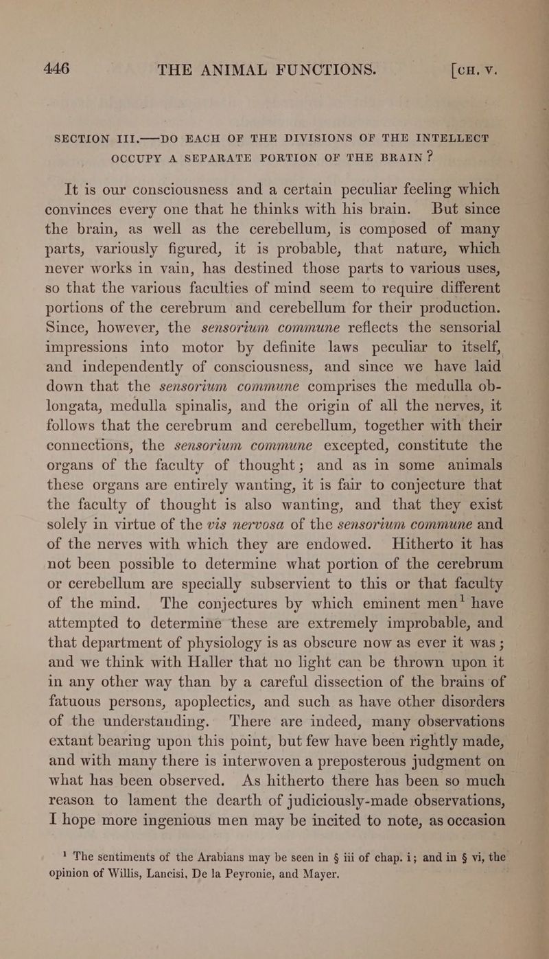 SECTION III.—DO EACH OF THE DIVISIONS OF THE INTELLECT OCCUPY A SEPARATE PORTION OF THE BRAIN? It is our consciousness and a certain peculiar feeling which convinces every one that he thinks with his brain. But since the brain, as well as the cerebellum, is composed of many parts, variously figured, it is probable, that nature, which never works in vain, has destined those parts to various uses, so that the various faculties of mind seem to require different portions of the cerebrum and cerebellum for their production. Since, however, the sensoriwm commune reflects the sensorial impressions into motor by definite laws peculiar to itself, and independently of consciousness, and since we have laid down that the sensorium commune comprises the medulla ob- longata, medulla spinalis, and the origin of all the nerves, it follows that the cerebrum and cerebellum, together with their connections, the sensorium commune excepted, constitute the organs of the faculty of thought; and as in some animals these organs are entirely wanting, it is fair to conjecture that the faculty of thought is also wanting, and that they exist solely in virtue of the vis nervosa of the sensorium commune and of the nerves with which they are endowed. Hitherto it has not been possible to determine what portion of the cerebrum or cerebellum are specially subservient to this or that faculty of the mind. The conjectures by which eminent men’ have attempted to determine these are extremely improbable, and that department of physiology is as obscure now as ever it was ; and we think with Haller that no light can be thrown upon it in any other way than by a careful dissection of the brains of fatuous persons, apoplectics, and such as have other disorders of the understanding. ‘There are indeed, many observations extant bearing upon this point, but few have been rightly made, and with many there is interwoven a preposterous judgment on what has been observed. As hitherto there has been so much reason to lament the dearth of judiciously-made observations, I hope more ingenious men may be incited to note, as occasion ' The sentiments of the Arabians may be seen in § iii of chap. i; and in § ie the opinion of Willis, Lancisi, De la Peyronie, and Mayer.