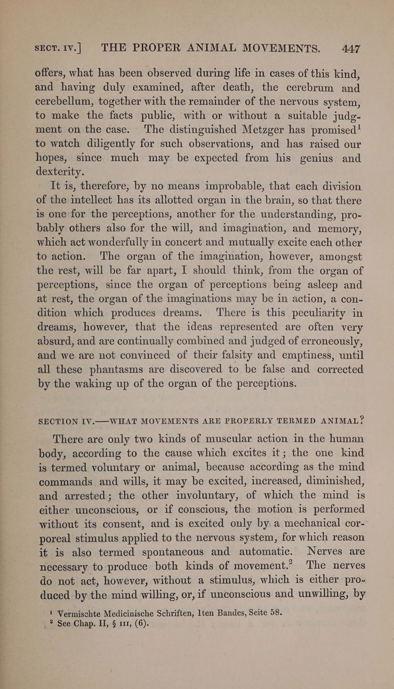 offers, what has been observed during life in cases of this kind, and having duly examined, after death, the cerebrum and cerebellum, together with the remainder of the nervous system, to make the facts public, with or without a suitable judg- ment on the case. The distinguished Metzger has promised! to watch diligently for such observations, and has raised our hopes, since much may be expected from his genius and dexterity. It is, therefore, by no means improbable, that each division of the intellect has its allotted organ in the brain, so that there is one for the perceptions, another for the understanding, pro- bably others also for the will, and imagination, and memory, which act wonderfully in concert and mutually excite each other to action. The organ of the imagination, however, amongst the rest, will be far apart, I should think, from the organ of perceptions, since the organ of perceptions being asleep and at rest, the organ of the imaginations may be in action, a con- dition which produces dreams. ‘There is this peculiarity in dreams, however, that the ideas represented are often very absurd, and are continually combined and judged of erroneously, and we are not convinced of their falsity and emptiness, until all these phantasms are discovered to be false and corrected by the waking up of the organ of the perceptions. SECTION IV.—WHAT MOVEMENTS ARE PROPERLY TERMED ANIMAL? There are only two kinds of muscular action in the human body, according to the cause which excites it; the one kind is termed voluntary or animal, because according as the mind commands and wills, it may be excited, increased, diminished, and arrested; the other involuntary, of which the mind is either unconscious, or if conscious, the motion 1s performed without its consent, and is excited only by: a mechanical cor-- poreal stimulus applied to the nervous system, for which reason it is also termed spontaneous and automatic. Nerves are necessary to produce both kinds of movement.” The nerves do not act, however, without a stimulus, which is either pro- duced by the mind willing, or, if unconscious and unwilling, by 1 Vermischte Medicinische Schriften, lten Bandes, Seite 58. _? See Chap. II, § 111, (6).