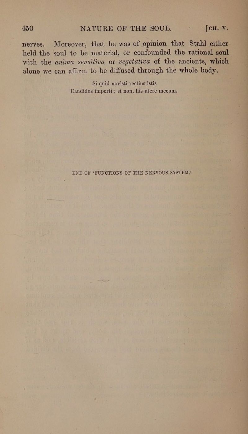 nerves. Moreover, that he was of opinion that Stahl either held the soul to be material, or confounded the rational soul with the anima sensitiva or vegetativa of the ancients, which alone we can affirm to be diffused through the whole body. Si quid novisti rectius istis Candidus imperti; si non, his utere mecum. END OF ‘FUNCTIONS OF THE NERVOUS SYSTEM.’