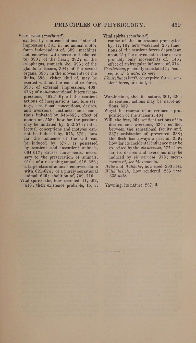 Vis nervosa (continued) excited by non-conceptional internal impressions, 381, ii; no animal motor force independent of, 389; machines not endowed with nerves not adapted to, 390; of the heart, 392; of the cesophagus, stomach, &amp;c., 393; of the glandular tissues, 394; of the sexual organs, 395; in the movements of the limbs, 396; either kind of, may be excited without the conceptive force, 398; of external impressions, 409- 413; of non-conceptional internal im- pressions, 482-540; all the sentient actions of imaginations and fore-see- ings, sensational conceptions, desires, and aversions, instincts, and emo- tions, imitated by, 545-553; effect of opium on, 558; how far the passions may be imitated by, 562-573; intel- lectual conceptions and motives can- not be induced by, 575, 576; how far the influence of the will can be induced by, 577; as possessed by sentient and insentient animals, 604-617; causes movements, neces- sary to the preservation of animals, 610; of a reasoning animal, 618, 626; a large class of animals endowed alone with, 621-624; of a purely sensational animal, 626; abolition of, 709, 710 Vital spirits, the, how secreted, 11, 362, 416; their existence probable, 15, i; 459 Vital spirits (continued) course of the impressions propagated by, 17, 18; how weakened, 20; func- tions of the sentient forces dependent upon, 21; the movements of the nerves probably only movements of, 145; effect of an irregular influence of, 314. Vorstellung, generally translated by ‘‘con- ception,” 5 note, 25 note. Vorstellungskraft, conceptive force, sen- tient force, or mind, 6 War-instinct, the, its nature, 301, 326; its sentient actions may be nerve-ac- tions, 559 Whytt, his renewal of an erroneous pro- position of the ancients, 404 Will, the free, 96; sentient actions of its desires and aversions, 335; conflict between the sensational faculty and, 337; satisfaction of, prevented, 338 ; the fiesh has always a part in, 339; how far its incidental influence may be exercised by the vis nervosa, 577 ; how far its desires and aversions may be induced by vis nervosa, 378; move- ments of, see Movements. Wille and Willkiihr, how used, 283 note. Willkihrlich, how rendered, 283 note, 335 note. Yawning, its nature, 287, ii.
