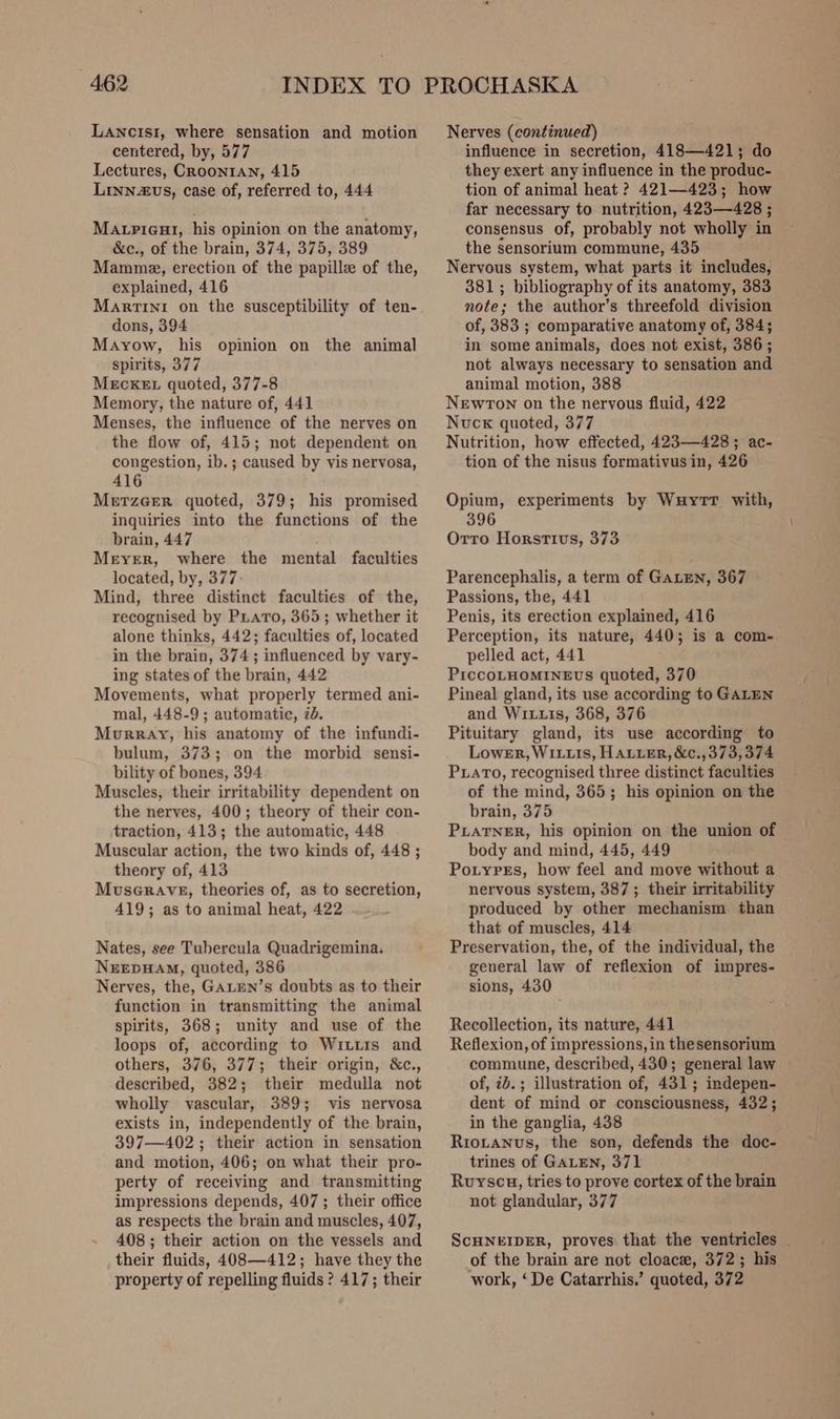 LANcIsiI, where sensation and motion centered, by, 577 Lectures, CRoontAn, 415 Linn2vs, case of, referred to, 444 Matpieut1, his opinion on the anatomy, &amp;c., of the brain, 374, 375, 389 Mammae, erection of the papille of the, explained, 416 Martini on the susceptibility of ten- dons, 394 Mayow, his opinion on the animal spirits, 377 MEcKEL quoted, 377-8 Memory, the nature of, 441 Menses, the influence of the nerves on the flow of, 415; not dependent on congestion, ib.; caused by vis nervosa, 416 MerzeerR quoted, 379; his promised inquiries into the functions of the brain, 447 Meyer, where the mental faculties located, by, 377 Mind, three distinct faculties of the, recognised by PLatro, 365; whether it alone thinks, 442; faculties of, located in the brain, 374; influenced by vary- ing states of the brain, 442 Movements, what properly termed ani- mal, 448-9; automatic, id. Murray, his anatomy of the infundi- bulum, 373; on the morbid sensi- bility of bones, 394 Muscles, their irritability dependent on the nerves, 400; theory of their con- traction, 413; the automatic, 448 Muscular action, the two kinds of, 448 ; theory of, 413 MuseGrave, theories of, as to secretion, 419; as to animal heat, 422 Nates, see Tubercula Quadrigemina. NEEDHAM, quoted, 386 Nerves, the, GALEN’s doubts as to their function in transmitting the animal spirits, 368; unity and use of the loops of, according to Wittis and others, 376, 377; their origin, &amp;c., described, 382; their medulla not wholly vascular, 389; vis nervosa exists in, independently of the brain, 397—402 ; their action in sensation and motion, 406; on what their pro- perty of receiving and transmitting impressions depends, 407 ; their office as respects the brain and muscles, 407, 408 ; their action on the vessels and their fluids, 408—412; have they the property of repelling fluids ? 417; their Nerves (continued) influence in secretion, 418—421; do they exert any influence in the produc- tion of animal heat ? 421—423; how far necessary to nutrition, 423—428 ; consensus of, probably not wholly in the sensorium commune, 435 Nervous system, what parts it includes, 381; bibliography of its anatomy, 383 note; the author’s threefold division of, 383 ; comparative anatomy of, 384; in some animals, does not exist, 386; not always necessary to sensation and animal motion, 388 Newton on the nervous fluid, 422 Nucxk quoted, 377 Nutrition, how effected, 423—428; ac- tion of the nisus formativus in, 426 Opium, experiments by Wuytr with, 396 Orro Horstivs, 373 Parencephalis, a term of GALEN, 367 Passions, the, 441 Penis, its erection explained, 416 Perception, its nature, 440; is a com- pelled act, 441 PiccoLHOMINEUS quoted, 370 Pineal gland, its use according to GALEN and Wi1uu1s, 368, 376 Pituitary gland, its use according to Lower, Wiiu1s, HAuuER, &amp;c., 373,374 PLATO, recognised three distinct faculties of the mind, 365; his opinion on the brain, 375 PLATNER, his opinion on the union of body and mind, 445, 449 Potyres, how feel and move without a nervous system, 387; their irritability produced by other mechanism than that of muscles, 414 Preservation, the, of the individual, the general law of reflexion of impres- sions, 430 Recollection, its nature, 441 Reflexion, of impressions, in thesensorium commune, described, 430; general law of, ib.; illustration of, 431; indepen- dent of mind or consciousness, 432; in the ganglia, 438 Riotanus, the son, defends the doc- trines of GALEN, 371 Ruyscu, tries to prove cortex of the brain not glandular, 377 ScHNEIDER, proves that the ventricles _ of the brain are not cloace, 372; his work, ‘De Catarrhis.’ quoted, 372