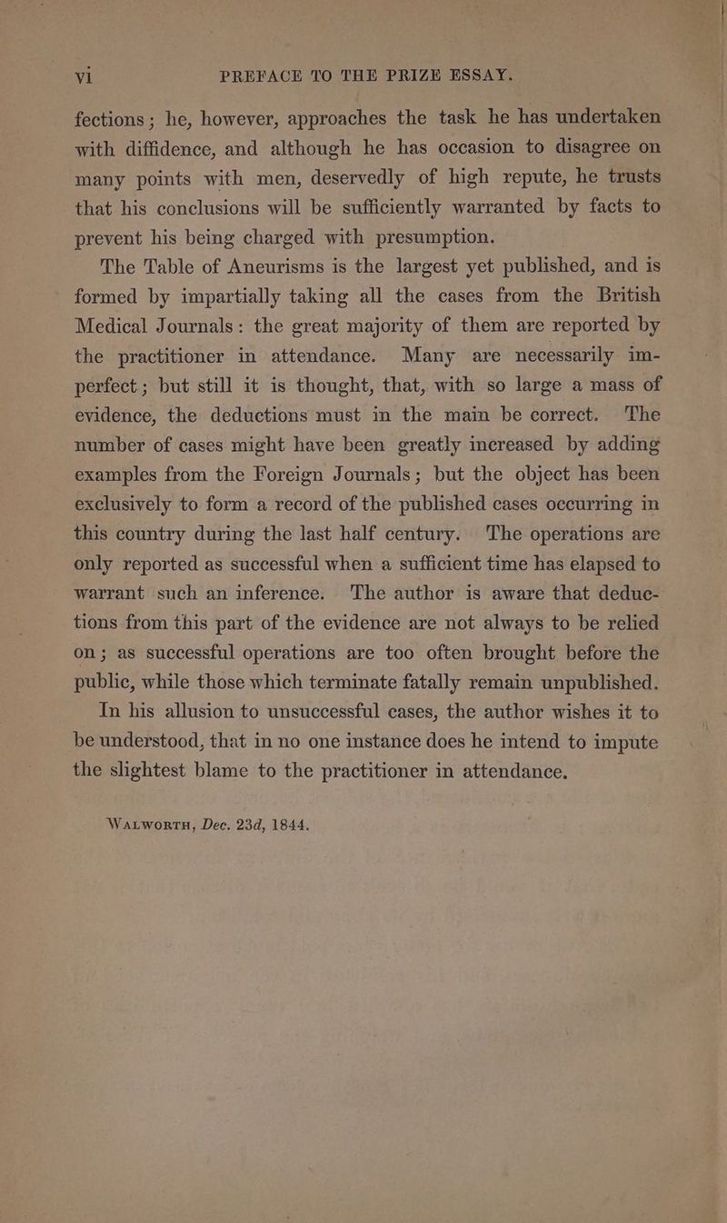 fections ; he, however, approaches the task he has undertaken with diffidence, and although he has occasion to disagree on many points with men, deservedly of high repute, he trusts that his conclusions will be sufficiently warranted by facts to prevent his being charged with presumption. The Table of Aneurisms is the largest yet published, and is formed by impartially taking all the cases from the British Medical Journals: the great majority of them are reported by the practitioner in attendance. Many are necessarily im- perfect ; but still it is thought, that, with so large a mass of evidence, the deductions must in the maim be correct. The number of cases might have been greatly increased by adding examples from the Foreign Journals; but the object has been exclusively to form a record of the published cases occurring in this country during the last half century. The operations are only reported as successful when a sufficient time has elapsed to warrant such an inference. The author is aware that deduc- tions from this part of the evidence are not always to be relied on; as successful operations are too often brought before the public, while those which terminate fatally remain unpublished. In his allusion to unsuccessful cases, the author wishes it to be understood, that in no one instance does he intend to impute the slightest blame to the practitioner in attendance. Wartworth, Dec. 23d, 1844.