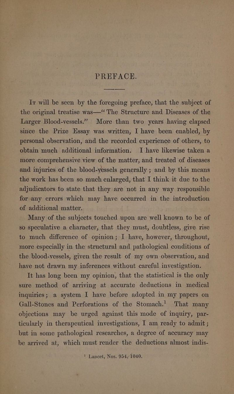 PREFACE. ee Ir will be seen by the foregoing preface, that the subject of the original treatise was—‘“ The Structure and Diseases of the Larger Blood-vessels.” More than two years having elapsed since the Prize Essay was written, I have been enabled, by personal observation, and the recorded experience of others, to obtain much additional information. I have likewise taken a more comprehensive view of the matter, and treated of diseases and injuries of the blood-vessels generally ; and by this means the work has been so much enlarged, that I think it due to the adjudicators to state that they are not in any way responsible for any errors which may have occurred in the introduction of additional matter. Many of the subjects touched upon are well known to be of so speculative a character, that they must, doubtless, give rise to much difference of opinion; I have, however, throughout, more especially in the structural and pathological conditions of the blood-vessels, given the result of my own observation, and have not drawn my inferences without careful investigation. It has long been my opinion, that the statistical 1s the only sure method of arriving at accurate deductions m medical inquiries; a system I have before adopted in my papers on Gall-Stones and Perforations of the Stomach.’ That many objections may be urged against this mode of inquiry, par- ticularly in therapeutical investigations, I am ready to admit ; but in some pathological researches, a degree of accuracy may be arrived at, which must render the deductions almost indis- ! Lancet, Nos. 954, 1040.