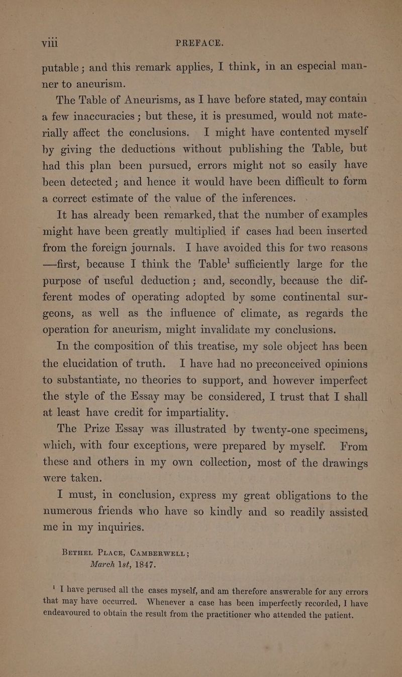 putable ; and this remark applies, I think, in an especial man- ner to aneurism. The Table of Aneurisms, as I have before stated, may contain _ a few inaccuracies ; but these, it is presumed, would not mate- rially affect the conclusions. I might have contented myself by giving the deductions without publishing the Table, but had this plan been pursued, errors might not so easily have been detected ; and hence it would have been difficult to form a correct estimate of the value of the inferences. ? It has already been remarked, that the number of examples ‘might have been greatly multiplied if cases had been inserted from the foreign journals. I have avoided this for two reasons —first, because I think the Table’ sufficiently large for the purpose of useful deduction; and, secondly, because the dif- ferent modes of operating adopted by some continental sur- geons, as well as the influence of climate, as regards the operation for aneurism, might invalidate my conclusions. In the composition of this treatise, my sole object has been the elucidation of truth. I have had no preconceived opinions to substantiate, no theories to support, and however imperfect the style of the Essay may be considered, I trust that I shall at least have credit for impartiality. The Prize Essay was illustrated by twenty-one specimens, which, with four exceptions, were prepared by myself. From these and others in my own collection, most of the drawings were taken. I must, in conclusion, express my great obligations to the numerous friends who have so kindly and so readily assisted me in my inquiries. BeTHEeL PLace, CAMBERWELL; March \st, 1847. * I have perused all the cases myself, and am therefore answerable for any errors that may have occurred. Whenever a case has been imperfectly recorded, I have endeavoured to obtain the result from the practitioner who attended the patient.