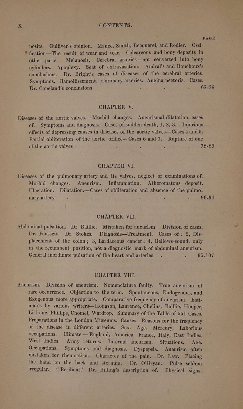 posits. Gulliver’s opinion. Manec, Smith, Becquerel, and Rodier. Ossi- * fication—The result of wear and tear. Calcareous and bony deposits in other parts. Melanosis. Cerebral arteries—not converted into bony cylinders. Apoplexy. Seat of extravasation. Andral’s and Rouchoux’s conclusions. Dr. Bright’s cases of diseases of the cerebral arteries. Symptoms. Ramollissement. Coronary arteries. Angina pectoris. Cases. CHAPTER V. Diseases of the aortic valves.—Morbid changes. Aneurismal dilatation, cases of. Symptoms and diagnosis. Cases of sudden death, 1, 2, 3, Injurious effects of depressing causes in diseases of the aortic valves—Cases 4 and 5. Partial obliteration of the aortic orifice—- Cases 6 and 7. Rupture of one CHAPTER VI. Diseases of the pulmonary artery and its valves, neglect of examinations of. Morbid changes. Aneurism. Inflammation. Atheromatous deposit. Ulceration. Dilatation.—Cases of obliteration and absence of the pulmo- CHAPTER VII. Abdominal pulsation. Dr. Baillie. Mistaken for aneurism. Division of cases. Dr. Faussett. Dr. Stokes. Diagnosis—Treatment. Cases of: 2, Dis- placement of the colon; 3, Lardaceous cancer; 4, Bellows-sound, only in the recumbent position, not a diagnostic mark of abdominal aneurism. CHAPTER VIII. Aneurism. Division of aneurism. Nomenclature faulty. True aneurism of rare occurrence. Objection to the term. Spontaneous, Endogenous, and Exogenous more appropriate. Comparative frequency of aneurism. Esti- mates by various writers—Hodgson, Laurence, Chelius, Baillie, Hooper, Lisfranc, Phillips, Chomel, Warcrop. Summary of the Table of 551 Cases. Preparations in the London Museums. Causes. Reasons for the frequency of the disease in different arteries. Sex. Age. Mercury. Laborious occupations. Climate— England, America, France, Italy, East Indies, West Indies. Army returns. Internal aneurism. Situations. Age. Occupations. Symptoms and diagnosis. Dyspepsia. Aneurism often mistaken for rheumatism. Character of the pain. Dr. Law. Placing the hand on the back and sternum. Dr. O’Bryan. Pulse seldom irregular. “Resilient,” Dr. Billing’s description of. Physical signs.