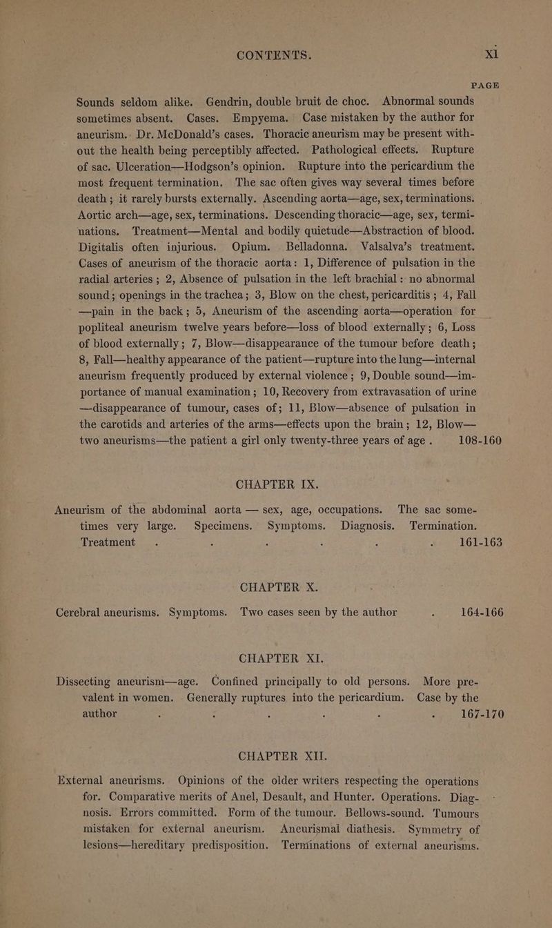 xl Sounds seldom alike. Gendrin, double bruit de choc. Abnormal sounds sometimes absent. Cases. Empyema. Case mistaken by the author for aneurism.: Dr. McDonald’s cases. Thoracic aneurism may be present with- out the health being perceptibly affected. Pathological effects. Rupture of sac. Ulceration—Hodgson’s opinion. Rupture into the pericardium the most frequent termination. The sac often gives way several times before Aortic arch—age, sex, terminations. Descending thoracic—age, sex, termi- nations. Treatment—Mental and bodily quietude—Abstraction of blood. Digitalis often injurious. Opium. Belladonna. Valsalva’s treatment. Cases of aneurism of the thoracic aorta: 1, Difference of pulsation in the radial arteries ; 2, Absence of pulsation in the left brachial : no abnormal sound; openings in the trachea; 3, Blow on the chest, pericarditis ; 4, Fall —pain in the back; 5, Aneurism of the ascending aorta—operation for popliteal aneurism twelve years before—loss of blood externally; 6, Loss of blood externally; 7, Blow—disappearance of the tumour before death; 8, Fall—healthy appearance of the patient—rupture into the lung—internal aneurism frequently produced by external violence ; 9, Double sound—im- portance of manual examination; 10, Recovery from extravasation of urine —disappearance of tumour, cases of; 11, Blow—absence of pulsation in the carotids and arteries of the arms—effects upon the brain; 12, Blow— CHAPTER IX. Aneurism of the abdominal aorta — sex, age, occupations. The sac some- times very large. Specimens. Symptoms. Diagnosis. Termination. CHAPTER X. CHAPTER XI. Dissecting aneurism—age. Confined principally to old persons. More pre- valent in women. Generally ruptures into the pericardium. Case by the CHAPTER XII. External aneurisms. Opinions of the older writers respecting the operations for. Comparative merits of Anel, Desault, and Hunter. Operations. Diag- nosis. Errors committed. Form of the tumour. Bellows-sound. Tumours mistaken for external aneurism. Aneurismal diathesis. Symmetry of lesions—hereditary predisposition. Terminations of external aneurisms.