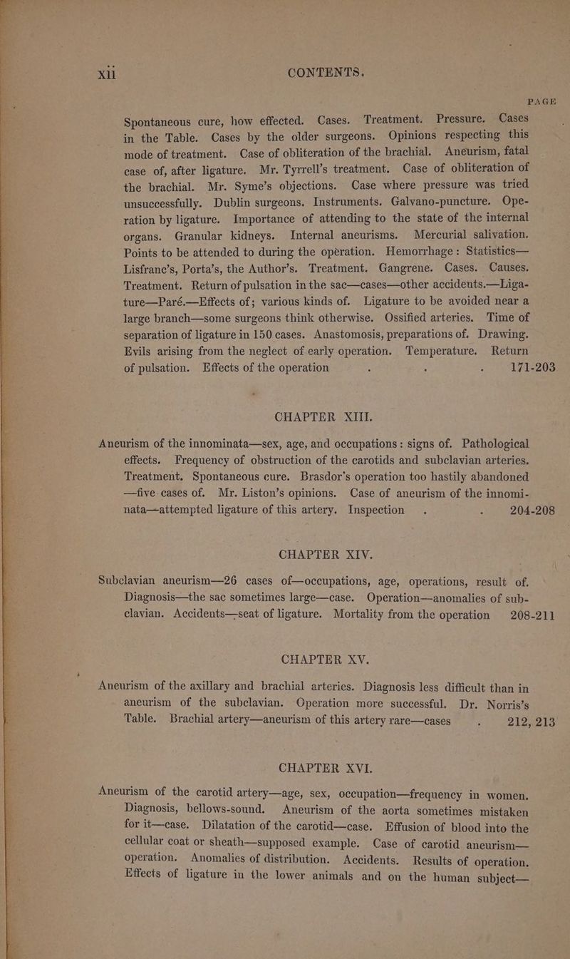 PAGE Spontaneous cure, how effected. Cases. Treatment. Pressure. Cases in the Table. Cases by the older surgeons. Opinions respecting this mode of treatment. Case of obliteration of the brachial. Aneurism, fatal case of, after ligature. Mr. Tyrrell’s treatment. Case of obliteration of the brachial. Mr. Syme’s objections. Case where pressure was tried unsuccessfully. Dublin surgeons. Instruments. Galvano-puncture. Ope- ration by ligature. Importance of attending to the state of the internal organs. Granular kidneys. Internal aneurisms. Mercurial salivation. Points to be attended to during the operation. Hemorrhage: Statistics— Lisfranc’s, Porta’s, the Author’s. Treatment. Gangrene. Cases. Causes. Treatment. Return of pulsation in the sac—cases—other accidents.—Liga- ture—Paré.—Effects of; various kinds of. Ligature to be avoided near a large branch—some surgeons think otherwise. Ossified arteries. Time of separation of ligature in 150 cases. Anastomosis, preparations of. Drawing. Evils arising from the neglect of early operation. Temperature. Return of pulsation. Effects of the operation : : 171-203 CHAPTER XIII. Aneurism of the innominata—sex, age, and occupations: signs of. Pathological effects. Frequency of obstruction of the carotids and subclavian arteries. Treatment. Spontaneous cure. Brasdor's operation too hastily abandoned —five cases of. Mr. Liston’s opinions. Case of aneurism of the innomi- nata—attempted ligature of this artery. Inspection . : 204-208 CHAPTER XIV. Subclavian aneurism—26 cases of—occupations, age, operations, result of. Diagnosis—the sac sometimes large—case. Operation—anomalies of sub- clavian. Accidents—seat of ligature. Mortality from the operation 208-211 CHAPTER XV. Aneurism of the axillary and brachial arteries. Diagnosis less difficult than in aneurism of the subclavian. Operation more successful. Dr. Norris’s Table. Brachial artery—aneurism of this artery rare—cases : 212, 213 CHAPTER XVI. Aneurism of the carotid artery—age, sex, occupation—frequency in women. Diagnosis, bellows-sound. Aneurism of the aorta sometimes mistaken for it—case. Dilatation of the carotid—case. Effusion of blood into the cellular coat or sheath—supposed example. Case of carotid aneurism— operation. Anomalies of distribution. Accidents. Results of operation. Effects of ligature in the lower animals and on the human subject—