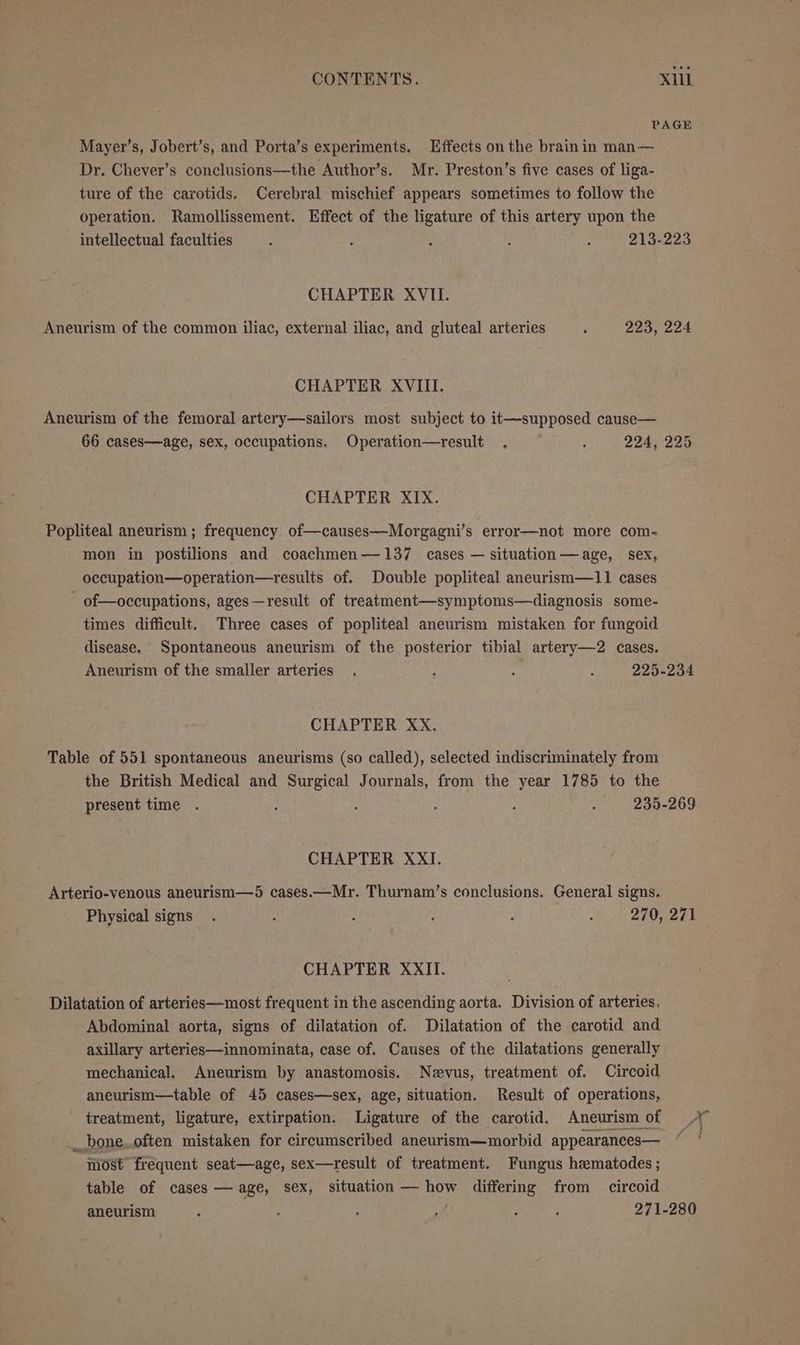 PAGE Mayer’s, Jobert’s, and Porta’s experiments. Effects on the brainin man— Dr. Chever’s conclusions—the Author’s. Mr. Preston’s five cases of liga- ture of the carotids. Cerebral mischief appears sometimes to follow the operation. Ramollissement. Effect of the ligature of this artery upon the intellectual faculties : : : : : 213-223 CHAPTER XVII. Aneurism of the common iliac, external iliac, and gluteal arteries . 223, 224 CHAPTER XVIII. Aneurism of the femoral artery—sailors most subject to it—supposed cause— 66 cases—age, sex, occupations. Operation—result , ; 224, 225 CHAPTER XIX. Popliteal aneurism ; frequency of—causes—Morgagni’s error—not more com- mon in postilions and coachmen—137 cases — situation—age, sex, occupation—operation—results of. Double popliteal aneurism—11 cases of—occupations, ages—result of treatment—symptoms—diagnosis some- times difficult. Three cases of popliteal aneurism mistaken for fungoid disease. Spontaneous aneurism of the posterior tibial artery—2 cases. Aneurism of the smaller arteries . ; ; ‘ 225-234 CHAPTER XxX. Table of 551 spontaneous aneurisms (so called), selected indiscriminately from the British Medical and Surgical Journals, from the year 1785 to the present time . ; : : : : 235-269 CHAPTER XXI. Arterio-venous aneurism—5 cases.—Mr. Thurnam’s conclusions. General signs. Physical signs. : : : : 270, 271 CHAPTER XXII. Dilatation of arteries—most frequent in the ascending aorta. Division of arteries, Abdominal aorta, signs of dilatation of. Dilatation of the carotid and axillary arteries—innominata, case of. Causes of the dilatations generally mechanical, Aneurism by anastomosis. Nevus, treatment of. Circoid aneurism—table of 45 cases—sex, age, situation. Result of operations, treatment, ligature, extirpation. Ligature of the carotid. Aneurism of __bone..often mistaken for circumscribed aneurism—morbid appearances— ‘wost frequent seat—age, sex—result of treatment. Fungus hematodes; table of cases — age, sex, situation —how differing from circoid aneurism ; : : : : 271-280