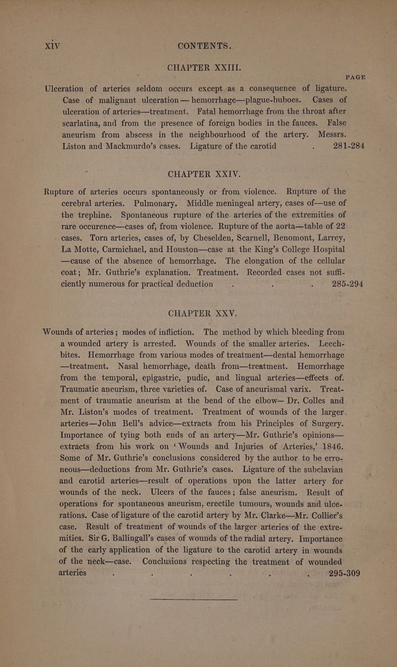 CHAPTER XXIII. PAGE Ulceration of arteries seldom occurs except as a consequence of ligature. Case of malignant ulceration — hemorrhage—plague-buboes. Cases of ulceration of arteries—treatment. Fatal hemorrhage from the throat after scarlatina, and from the presence of foreign bodies in the fauces. False aneurism from abscess in the neighbourhood of the artery. Messrs. Liston and Mackmurdo’s cases. Ligature of the carotid : 281-284 i CHAPTER XXIV. Rupture of arteries occurs spontaneously or from violence. Rupture of the cerebral arteries. Pulmonary. Middle meningeal artery, cases of—use of the trephine. Spontaneous rupture of the. arteries of the extremities of rare occurence—cases of, from violence. Rupture of the aorta—table of 22 . cases. Torn arteries, cases of, by Cheselden, Scarnell, Benomont, Larrey, La Motte, Carmichael, and Houston—case at the King’s College Hospital —cause of the absence of hemorrhage. The elongation of the cellular coat; Mr. Guthrie’s explanation. Treatment. Recorded cases not sufti- ciently numerous for practical deduction 5 : j 285-294 CHAPTER XXV. Wounds of arteries; modes of infliction, The method by which bleeding from a wounded artery is arrested. Wounds of the smaller arteries. Leech- bites. Hemorrhage from various modes of treatment—dental hemorrhage —treatment. Nasal hemorrhage, death from—treatment. Hemorrhage from the temporal, epigastric, pudic, and lingual arteries—effects. of. Traumatic aneurism, three varieties of. Case of aneurismal varix. Treat- ment of traumatic aneurism at the bend of the elbow— Dr. Colles and Mr. Liston’s modes of treatment. Treatment of wounds of the larger arteries—John Bell’s advice—extracts from his Principles of Surgery. Importance of tying both ends of an artery—Mr. Guthrie’s opinions— extracts from his work on ‘Wounds and Injuries of Arteries,’ 1846. Some of Mr. Guthrie’s conclusions considered by the author to be erro- neous—deductions from Mr. Guthrie’s cases. Ligature of the subclavian and carotid arteries—result of operations upon the latter artery for wounds of the neck. Ulcers of the fauces; false aneurism. Result of operations for spontaneous aneurism, erectile tumours, wounds and ulce- rations. Case of ligature of the carotid artery by Mr. Clarke—Mr. Collier’s case. Result of treatment of wounds of the larger arteries of the extre- mities. Sir G. Ballingall’s cases of wounds of the radial artery. Importance of the early application of the ligature to the carotid artery in wounds of the neck—case. Conclusions respecting the treatment of wounded arteries 5 ; 2 : : : 295-309