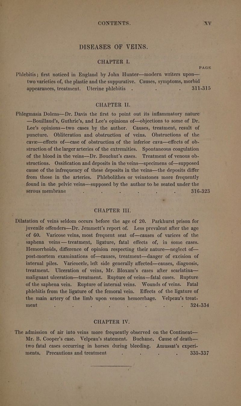 DISEASES OF VEINS. CHAPTER I. PAGE Phlebitis; first noticed in England by John Hunter—modern writers upon— two varieties of, the plastic and the suppurative. Causes, symptoms, morbid appearances, treatment. Uterine phlebitis . : ; 311-315 CHAPTER II. Phlegmasia Dolens—Dr. Davis the first to point out its inflammatory nature —Bouillaud’s, Guthrie’s, and Lee’s opinions of—objections to some of Dr. Lee’s opinions—two cases by the author. Causes, treatment, result of puncture. Obliteration and obstruction of veins. Obstructions of the - cavee—effects of—case of obstruction of the inferior cava—effects of ob- struction of the larger arteries of the extremities. Spontaneous coagulation of the blood in the veins—Dr. Bouchut’s cases. Treatment of venous ob- structions. Ossification and deposits in the veins—specimens of—supposed cause of the infrequency of these deposits in the veins—the deposits differ from those in the arteries. Phleholithes or veinstones more frequently found in the pelvic veins—supposed by the author to be seated under the serous membrane : : : ‘ : : 316-323 CHAPTER III. _ Dilatation of veins seldom occurs before the age of 20. Parkhurst prison for juvenile offenders—Dr. Jemmett’s report of. Less prevalent after the age of 60. Varicose veins, most frequent seat of—causes of varices of the saphena veins — treatment, ligature, fatal effects of, in some cases. Hemorrhoids, difference of opinion respecting their nature—neglect of— post-mortem examinations of—causes, treatment—danger of excision of internal piles. Varicocele, left side generally affected—causes, diagnosis, treatment. Ulceration of veins, Mr. Bloxam’s cases after scarlatina— malignant ulceration—treatment. Rupture of veins—fatal cases. Rupture of the saphena vein. Rupture of internal veins. Wounds of veins. Fatal phlebitis from the ligature of the femoral vein. Effects of the ligature of the main artery of the limb upon venous hemorrhage. Velpeau’s treat- ment : : ; : : : : . 9§24-334 CHAPTER IV. The admission of air into veins more frequently observed on the Continent— Mr. B. Cooper's case. Velpeau’s statement. Buchane. Cause of death— two fatal cases occurring in horses during bleeding. Amussat’s experi- ments, Precautions and treatment ; ; < : 335-337