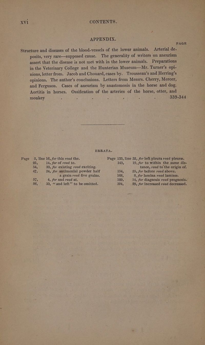 PAGE posits, very rare—supposed cause. The generality of writers on aneurism assert that the disease is not met with in the lower animals. Preparations in the Veterinary College and the Hunterian Museum—Mr. Turner’s opi- nions, letter from. Jacob and Chouard, cases by. Trousseau’s and Herring’s opinions. The author’s conclusions. Letters from Messrs. Cherry, Mercer, and Ferguson. Cases of aneurism by anastomosis in the horse and dog. Aortitis in horses. Ossification of the arteries of the horse, otter, and monkey : : ; : p : = ERRATA. 25, 14, for of vead to. 143, 19, for to within the same dis- 34, 33, for existing read exciting. tance, read to the origin of. 47, 24, for antimonial powder half 154, 25, for before 2¢ad above. a grain vead five grains. 168, 8, for lamina rvead lamine. 57, 4, for and vead at. 189, 14, for diagnosis vead prognosis. 86, 33, “* and left’’ to be omitted. 324, 29, for increased ead decreased.