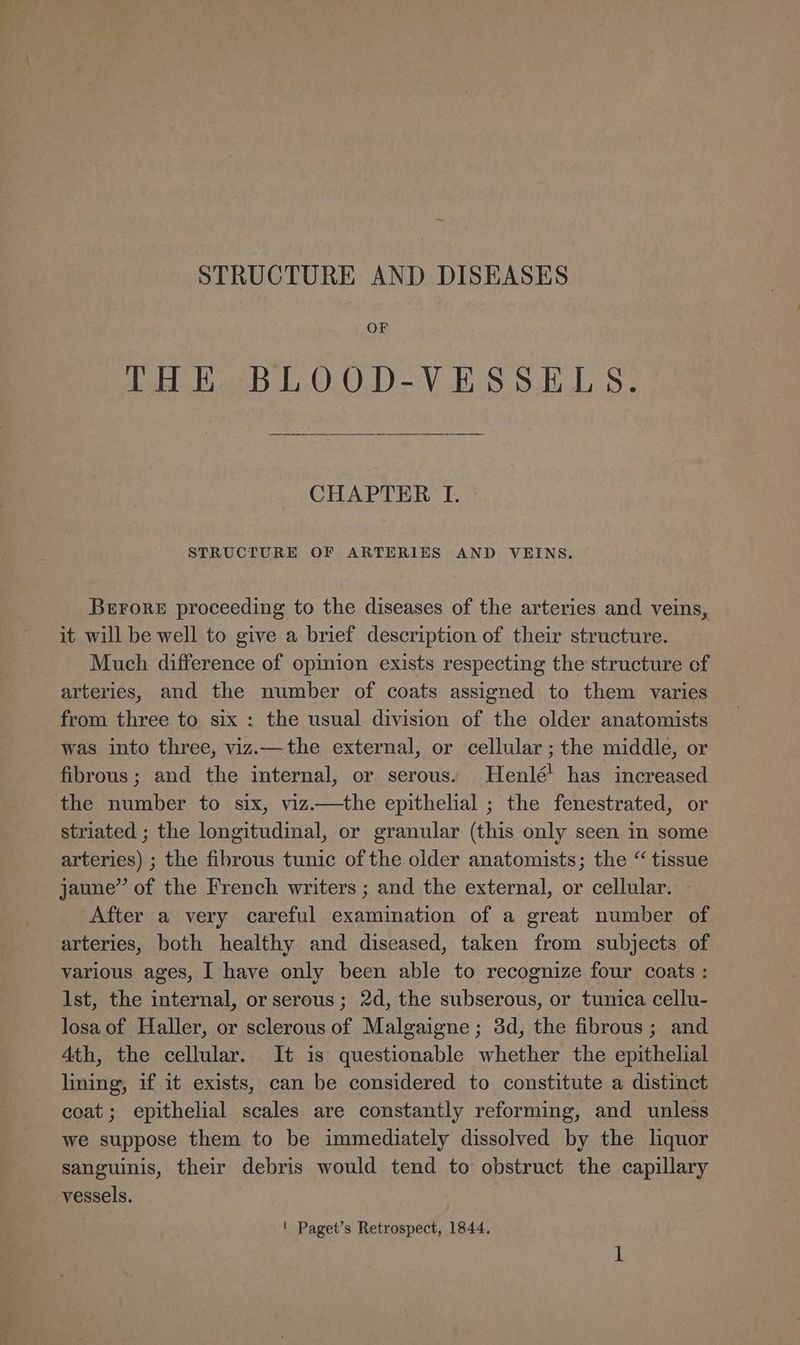 STRUCTURE AND DISEASES OF THE BLOOD-VESSELS. CHAPTER I. STRUCTURE OF ARTERIES AND VEINS. Berrore proceeding to the diseases of the arteries and veins, it will be well to give a brief description of their structure. Much difference of opinion exists respecting the structure of arteries, and the number of coats assigned to them varies from three to six : the usual division of the older anatomists was into three, viz.—the external, or cellular ; the middle, or fibrous; and the internal, or serous. Henlé! has increased the number to six, viz.—the epithelial ; the fenestrated, or striated ; the longitudinal, or granular (this only seen in some arteries) ; the fibrous tunic of the older anatomists; the “ tissue jaune” of the French writers ; and the external, or cellular. After a very careful examination of a great number of arteries, both healthy and diseased, taken from subjects of various ages, I have only been able to recognize four coats : Ist, the internal, or serous ; 2d, the subserous, or tunica cellu- losa of Haller, or sclerous of Malgaigne; 3d, the fibrous; and Ath, the cellular. It is questionable whether the epithelial lining, if it exists, can be considered to constitute a distinct coat; epithelial scales are constantly reforming, and unless we suppose them to be immediately dissolved by the liquor sanguinis, their debris would tend to obstruct the capillary vessels. ' Paget’s Retrospect, 1844.
