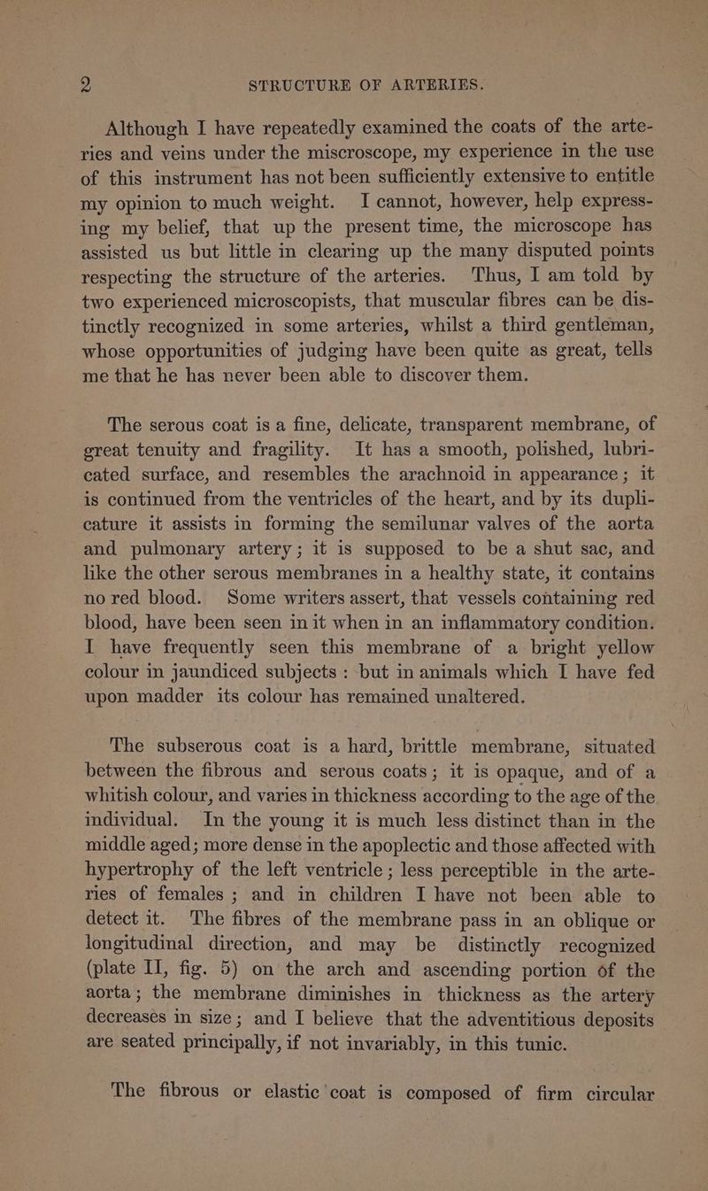 Although I have repeatedly examined the coats of the arte- ries and veins under the miscroscope, my experience in the use of this instrument has not been sufficiently extensive to entitle my opinion to much weight. I cannot, however, help express- ing my belief, that up the present time, the microscope has assisted us but little in clearing up the many disputed points respecting the structure of the arteries. Thus, I am told by two experienced microscopists, that muscular fibres can be dis- tinctly recognized in some arteries, whilst a third gentleman, whose opportunities of judging have been quite as great, tells me that he has never been able to discover them. The serous coat is a fine, delicate, transparent membrane, of great tenuity and fragility. It has a smooth, polished, lubri- cated surface, and resembles the arachnoid in appearance ; it is continued from the ventricles of the heart, and by its dupli- cature it assists in forming the semilunar valves of the aorta and pulmonary artery; it is supposed to be a shut sac, and like the other serous membranes in a healthy state, it contains no red blood. Some writers assert, that vessels containing red blood, have been seen in it when in an inflammatory condition. I have frequently seen this membrane of a bright yellow colour in jaundiced subjects : but in animals which I have fed upon madder its colour has remained unaltered. The subserous coat is a hard, brittle membrane, situated between the fibrous and serous coats; it is opaque, and of a whitish colour, and varies in thickness according to the age of the individual. In the young it is much less distinct than in the middle aged; more dense in the apoplectic and those affected with hypertrophy of the left ventricle ; less perceptible in the arte- ries of females ; and in children I have not been able to detect it. The fibres of the membrane pass in an oblique or longitudinal direction, and may be distinctly recognized (plate II, fig. 5) on the arch and ascending portion of the aorta; the membrane diminishes in thickness as the artery decreases in size; and I believe that the adventitious deposits are seated principally, if not invariably, in this tunic. The fibrous or elastic coat is composed of firm circular