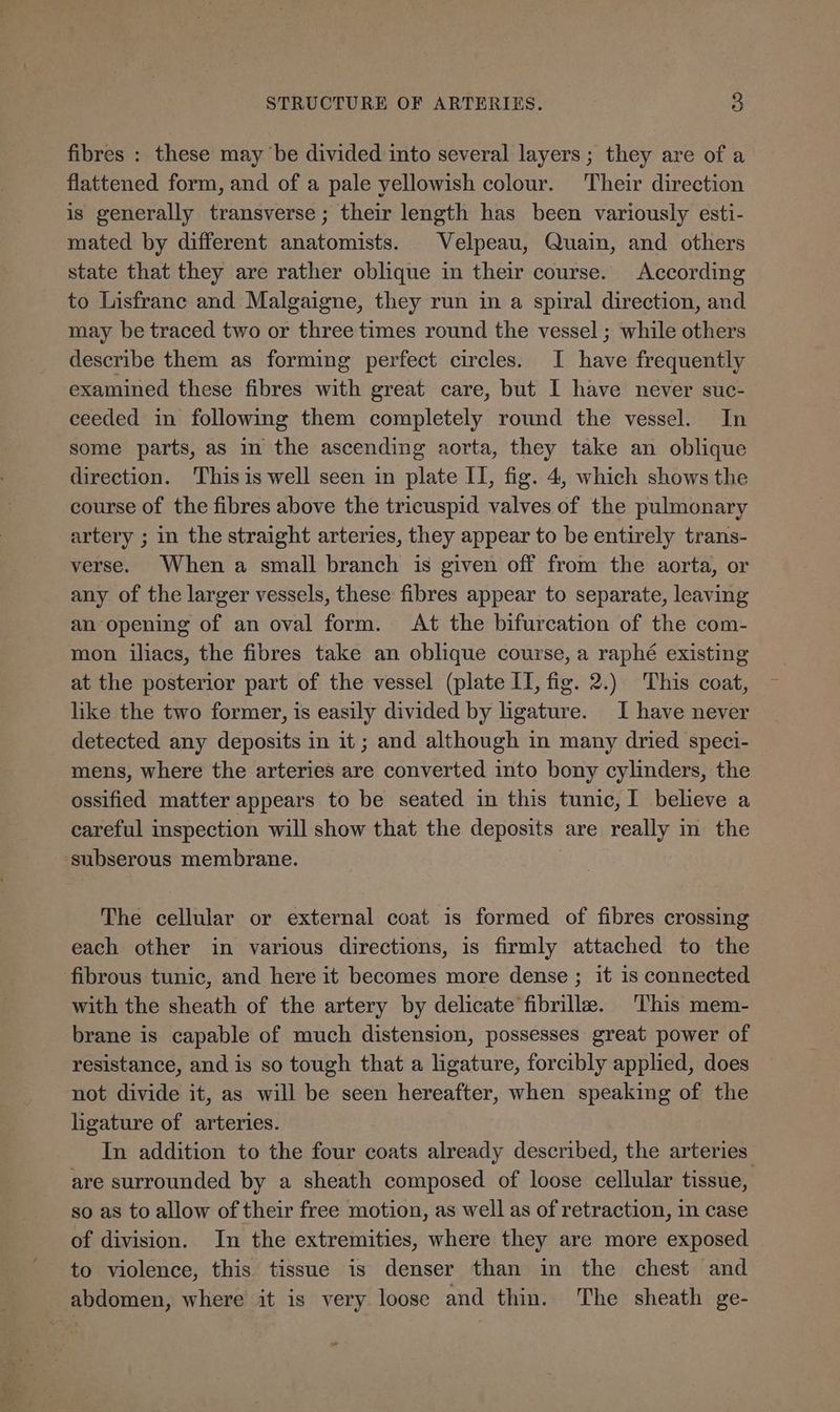 fibres : these may be divided into several layers ; they are of a flattened form, and of a pale yellowish colour. Their direction is generally transverse ; their length has been variously esti- mated by different anatomists. Velpeau, Quain, and others state that they are rather oblique in their course. According to Lisfranc and Malgaigne, they run in a spiral direction, and may be traced two or three times round the vessel ; while others describe them as forming perfect circles. I have frequently examined these fibres with great care, but I have never suc- ceeded in following them completely round the vessel. In some parts, as in the ascending aorta, they take an oblique direction. This is well seen in plate II, fig. 4, which shows the course of the fibres above the tricuspid valves of the pulmonary artery ; in the straight arteries, they appear to be entirely trans- verse. When a small branch is given off from the aorta, or any of the larger vessels, these fibres appear to separate, leaving an opening of an oval form. At the bifurcation of the com- mon iliacs, the fibres take an oblique course, a raphé existing at the posterior part of the vessel (plate IT, fig. 2.) This coat, like the two former, is easily divided by ligature. I have never detected any deposits in it; and although in many dried speci- mens, where the arteries are converted into bony cylinders, the ossified matter appears to be seated in this tunic, I believe a careful inspection will show that the deposits are really in the subserous membrane. The cellular or external coat is formed of fibres crossing each other in various directions, is firmly attached to the fibrous tunic, and here it becomes more dense ; it 1s connected with the sheath of the artery by delicate fibrilla. This mem- brane is capable of much distension, possesses great power of resistance, and is so tough that a ligature, forcibly applied, does not divide it, as will be seen hereafter, when speaking of the hgature of arteries. In addition to the four coats already described, the arteries are surrounded by a sheath composed of loose cellular tissue, so as to allow of their free motion, as well as of retraction, in case of division. In the extremities, where they are more exposed to violence, this tissue is denser than in the chest and abdomen, where it is very loose and thin. The sheath ge-
