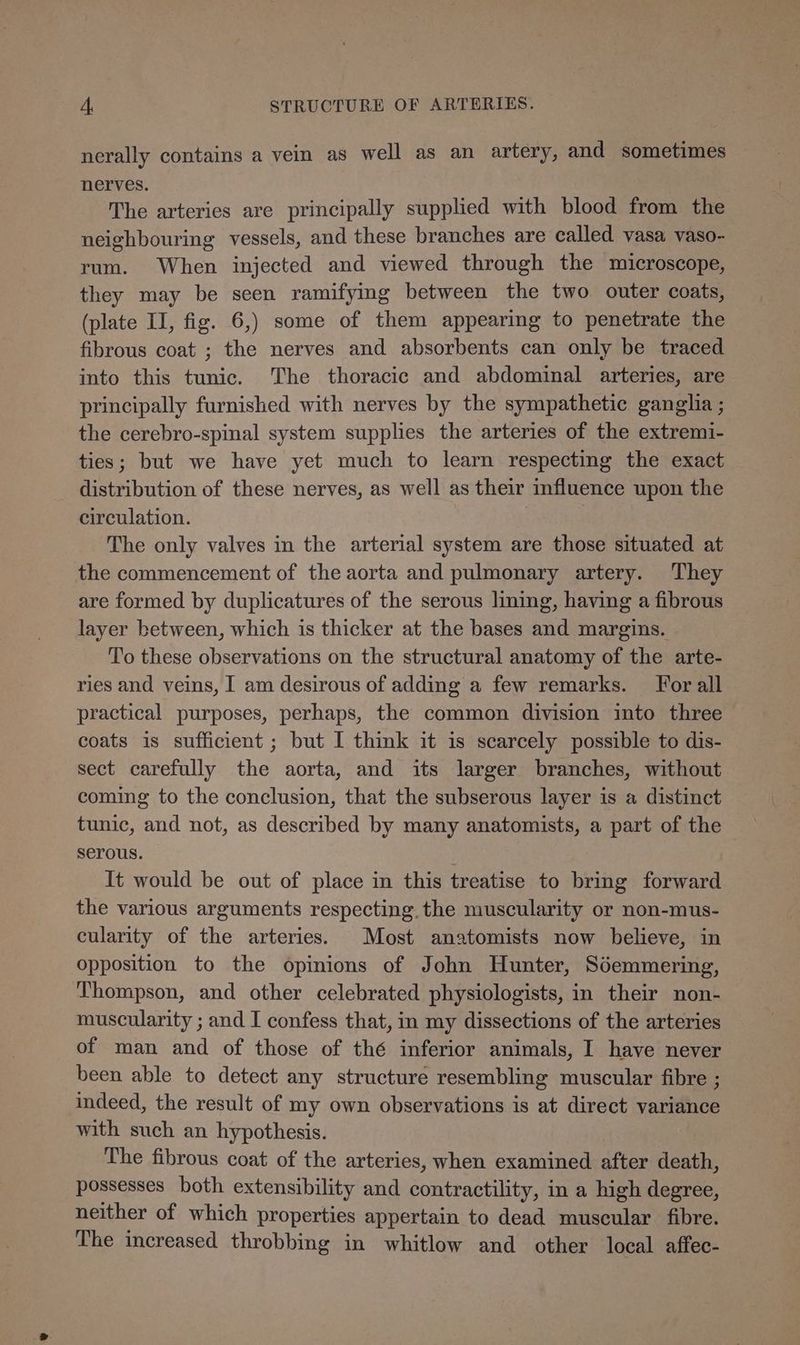 nerally contains a vein as well as an artery, and sometimes nerves. The arteries are principally supplied with blood from the neighbouring vessels, and these branches are called vasa vaso- rum. When injected and viewed through the microscope, they may be seen ramifying between the two outer coats, (plate II, fig. 6,) some of them appearing to penetrate the fibrous coat ; the nerves and absorbents can only be traced into this tunic. The thoracic and abdominal arteries, are principally furnished with nerves by the sympathetic ganglia ; the cerebro-spinal system supplies the arteries of the extremi- ties; but we have yet much to learn respecting the exact distribution of these nerves, as well as their mfluence upon the circulation. The only valves in the arterial system are those situated at the commencement of the aorta and pulmonary artery. They are formed by duplicatures of the serous lining, having a fibrous layer between, which is thicker at the bases and margins. To these observations on the structural anatomy of the arte- ries and veins, I am desirous of adding a few remarks. For all practical purposes, perhaps, the common division into three coats is sufficient ; but I think it is scarcely possible to dis- sect carefully the aorta, and its larger branches, without coming to the conclusion, that the subserous layer is a distinct tunic, and not, as described by many anatomists, a part of the serous. It would be out of place in this treatise to bring forward the various arguments respecting. the muscularity or non-mus- cularity of the arteries. Most anatomists now believe, in opposition to the opinions of John Hunter, Sdemmering, Thompson, and other celebrated physiologists, in their non- muscularity ; and I confess that, in my dissections of the arteries of man and of those of thé inferior animals, I have never been able to detect any structure resembling muscular fibre ; indeed, the result of my own observations is at direct variance with such an hypothesis. The fibrous coat of the arteries, when examined after death, possesses both extensibility and contractility, in a high degree, neither of which properties appertain to dead muscular fibre. The increased throbbing in whitlow and other local affec-
