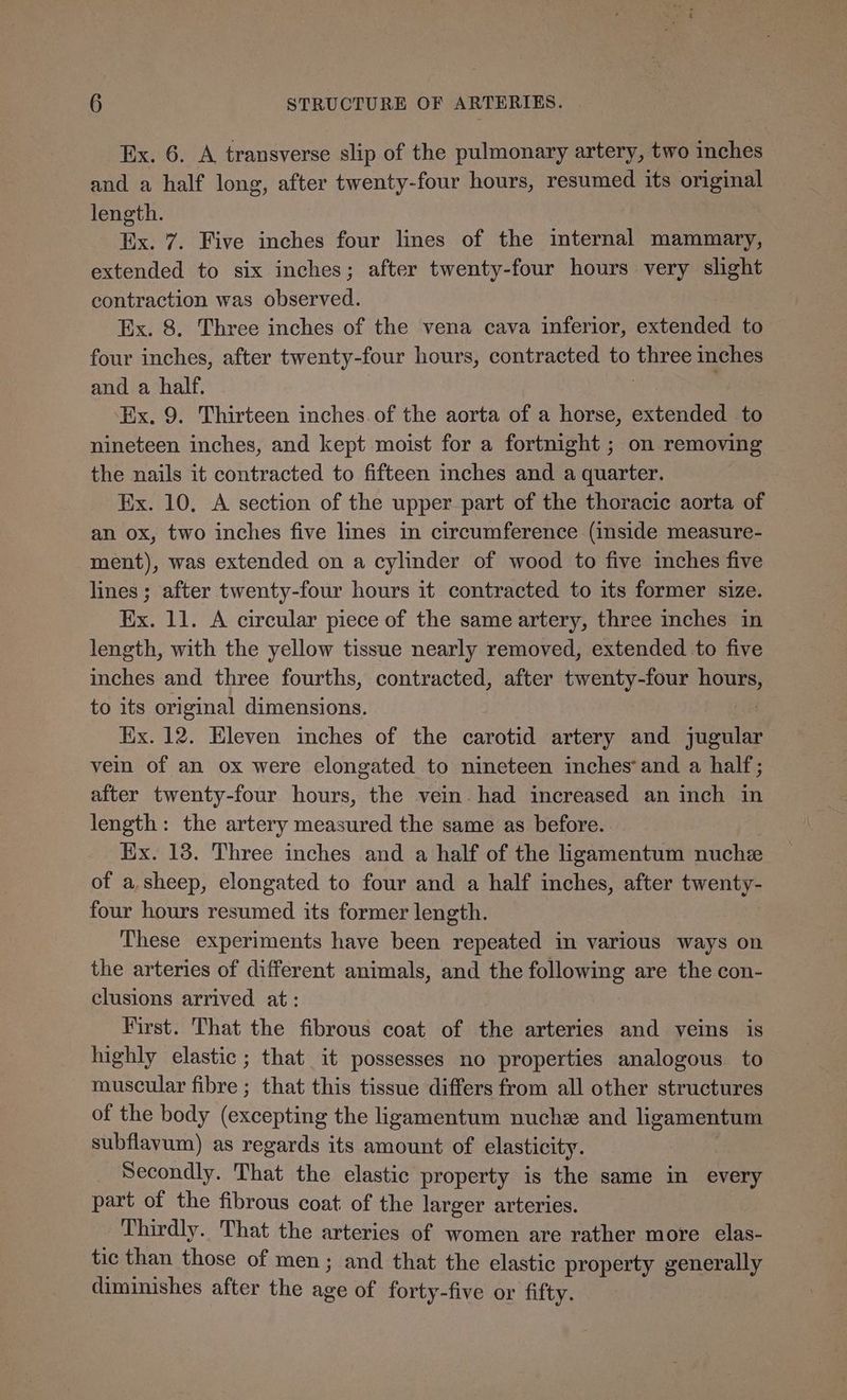 Ex. 6. A transverse slip of the pulmonary artery, two inches and a half long, after twenty-four hours, resumed its original length. Ex. 7. Five inches four lines of the internal mammary, extended to six inches; after twenty-four hours very slight contraction was observed. Ex. 8. Three inches of the vena cava inferior, extended to four inches, after twenty-four hours, contracted to three inches and a half. | . Ex. 9. Thirteen inches. of the aorta of a horse, extended to nineteen inches, and kept moist for a fortnight ; on removing the nails it contracted to fifteen inches and a quarter. Ex. 10. A section of the upper part of the thoracic aorta of an ox, two inches five lines in circumference (inside measure- ment), was extended on a cylinder of wood to five inches five lines ; after twenty-four hours it contracted to its former size. Ex. 11. A circular piece of the same artery, three inches in length, with the yellow tissue nearly removed, extended to five inches and three fourths, contracted, after twenty-four hours, to its original dimensions. Ex. 12. Eleven inches of the carotid artery and similis vein of an ox were elongated to nineteen inches’and a half; after twenty-four hours, the vein. had increased an inch in length: the artery measured the same as before. Ex. 13. Three inches and a half of the ligamentum nuchze of a.sheep, elongated to four and a half inches, after twenty- four hours resumed its former length. These experiments have been repeated in various ways on the arteries of different animals, and the following are the con- clusions arrived at: First. That the fibrous coat of the arteries and veins is highly elastic; that it possesses no properties analogous to muscular fibre ; that this tissue differs from all other structures of the body (excepting the ligamentum nuche and ligamentum subflavum) as regards its amount of elasticity. Secondly. That the elastic property is the same in every part of the fibrous coat of the larger arteries. Thirdly. That the arteries of women are rather more elas- tic than those of men; and that the elastic property generally diminishes after the age of forty-five or fifty.