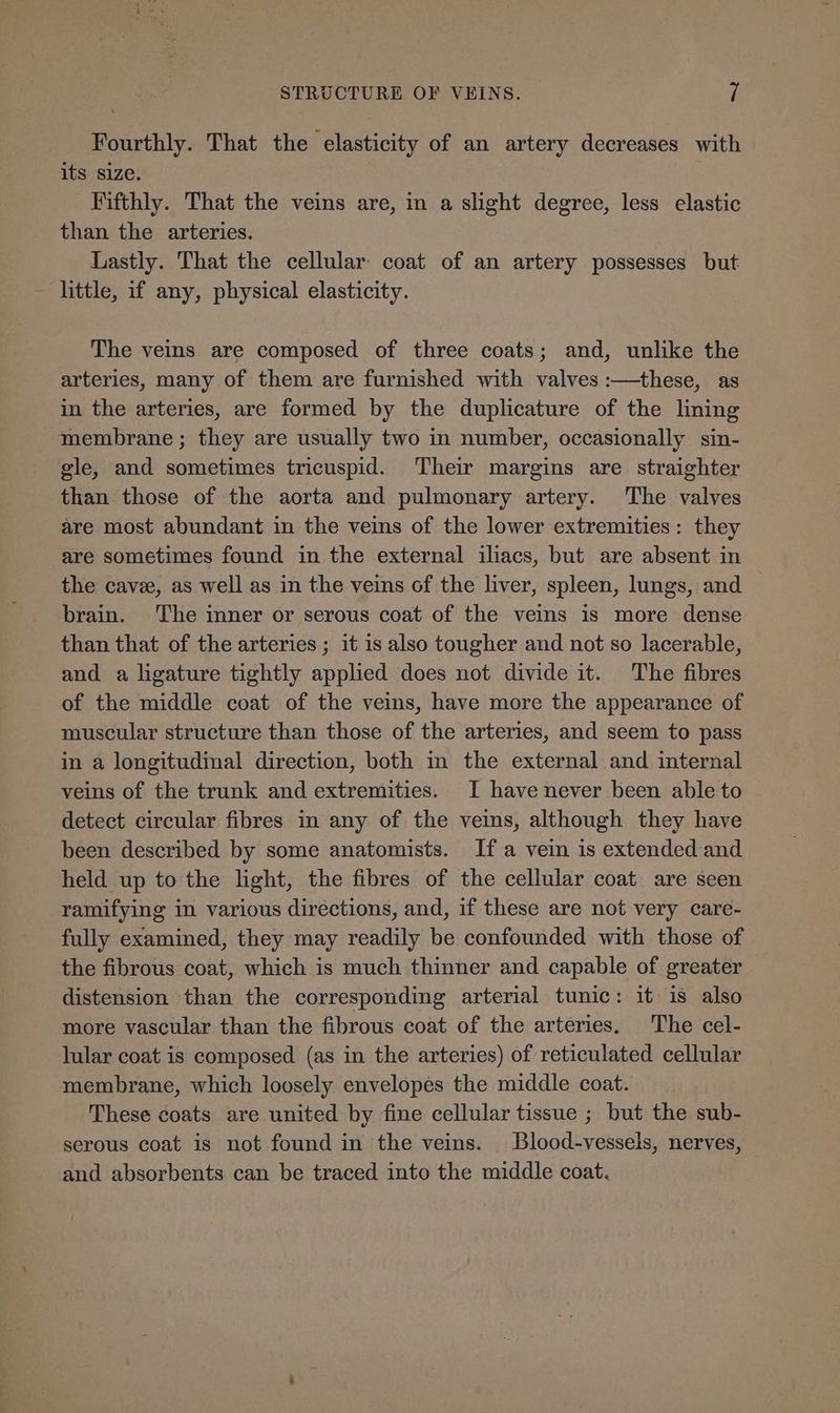 Fourthly. That the elasticity of an artery decreases with its size. Fifthly. That the veins are, in a slight degree, less elastic than the arteries. Lastly. That the cellular: coat of an artery possesses but little, if any, physical elasticity. The veins are composed of three coats; and, unlike the arteries, many of them are furnished with valves :—these, as in the arteries, are formed by the duplicature of the lining membrane ; they are usually two in number, occasionally sin- gle, and sometimes tricuspid. Their margins are straighter than those of the aorta and pulmonary artery. ‘The valves are most abundant in the veins of the lower extremities: they are sometimes found in the external iliacs, but are absent in the cave, as well as in the veins of the liver, spleen, lungs, and — brain. The inner or serous coat of the veins is more dense than that of the arteries ; it is also tougher and not so lacerable, and a ligature tightly applied does not divide it. The fibres of the middle coat of the veins, have more the appearance of muscular structure than those of the arteries, and seem to pass in a longitudinal direction, both in the external and internal veins of the trunk and extremities. I have never been able to detect circular fibres in any of the veins, although they have been described by some anatomists. Ifa vein is extended and held up to the light, the fibres of the cellular coat are seen ramifying in various directions, and, if these are not very care- fully examined, they may readily be confounded with those of the fibrous coat, which is much thinner and capable of greater distension than the corresponding arterial tunic: it is also more vascular than the fibrous coat of the arteries, The cel- lular coat is composed (as in the arteries) of reticulated cellular membrane, which loosely envelopes the middle coat. These coats are united by fine cellular tissue ; but the sub- serous coat is not found in the veins. Blood-vessels, nerves, and absorbents can be traced into the middle coat.