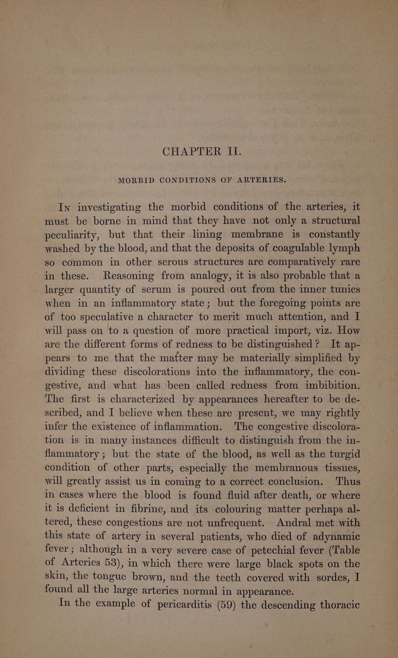 CHAPTER ILI. MORBID CONDITIONS OF ARTERIES. In investigating the morbid conditions of the arteries, it must be borne in mind that they have not only a structural peculiarity, but that their lming membrane is constantly washed by the blood, and that the deposits of coagulable lymph so common in other serous structures are comparatively rare in these. Reasoning from analogy, it is also probable that a larger quantity of serum is poured out from the mner tunics when in an inflammatory state; but the foregoing points are of too speculative a character to merit much attention, and I will pass on to a question of more practical import, viz. How are the different forms of redness to be distinguished? It ap- pears to me that the matter may be materially simplified by dividing these discolorations into the inflammatory, the con- gestive, and what has been called redness from imbibition. The first is characterized by appearances hereafter to be de- scribed, and I believe when these are present, we may rightly infer the existence of inflammation. The congestive discolora- tion is in many instances difficult to distinguish from the in- flammatory; but the state of the blood, as well as the turgid condition of other parts, especially the membranous tissues, will greatly assist us in coming to a correct conclusion. Thus in cases where the blood is found fluid after death, or where it is deficient in fibrine, and its colouring matter perhaps al- tered, these congestions are not unfrequent. Andral met with this state of artery in several patients, who died of adynamic fever ; although in a very severe case of petechial fever (‘Table of Arteries 53), in which there were large black spots on the skin, the tongue brown, and the teeth covered with sordes, I found all the large arteries normal in appearance. In the example of pericarditis (59) the descending thoracic
