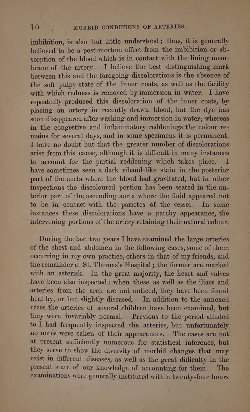 imbibition, is also but little understood; thus, it is generally believed to be a post-mortem effect from the imbibition or ab- sorption of the blood which is in contact with the lining mem- brane of the artery. I believe the best distinguishing mark between this and the foregoing discolorations is the absence of the soft pulpy state of the inner coats, as well as the facility with which redness is removed by immersion in water. I have repeatedly produced this discoloration of the inner coats, by placing an artery in recently drawn blood, but the dye has soon disappeared after washing and immersion in water; whereas in the congestive and inflammatory reddenings the colour re- mains for several days, and in some specimens it is permanent. I have no doubt but that the greater number of discolorations arise from this cause, although it is difficult in many instances to account for the partial reddening which takes place. I have sometimes seen a dark riband-like stain in the posterior part of the aorta where the blood had gravitated, but in other inspections the discoloured portion has been seated in the an- terior part of the ascending aorta where the fluid appeared not to be in contact with the parietes of the vessel. In some istances these discolorations have a patchy appearance, the intervening portions of the artery retaining their natural colour. During the last two years I have examined the large arteries of the chest and abdomen in the following cases, some of them occurring in my own practice, others in that of my friends, and the remainder at St. Thomas’s Hospital; the former are marked with an asterisk. In the great majority, the heart and valves have been also inspected : when these as well as the iliacs and arteries from the arch are not noticed, they have been found healthy, or but slightly diseased. In addition to the annexed cases the arteries of several children have been examined, but they were invariably normal. Previous to the period alluded to I had frequently inspected the arteries, but unfortunately no notes were taken of their appearances. ‘The cases are not at present sufficiently numerous for statistical inference, but they serve to show the diversity of morbid changes that may exist in different diseases, as well as the great difficulty in the present state of our knowledge of accounting for them. The examinations were generally instituted within twenty-four hours