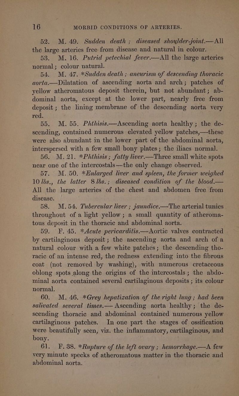 52. M. 49. Sudden death ; diseased shoylder-joint.—All the large arteries free from disease and natural in colour. 53. M.16. Putrid petechial fever.—All the large arteries normal; colour natural. 54. M. 47. *Sudden death ; aneurism of descending thoracic aorta.—Dilatation of ascending aorta and arch; patches of yellow atheromatous deposit therein, but not abundant; ab- dominal aorta, except at the lower part, nearly free from deposit ; the lining membrane of the descending aorta very red. 55. M. 55. PhAthisis—Ascending aorta healthy ; the de- scending, contained numerous elevated yellow patches,—these were also abundant in the lower part of the abdominal aorta, interspersed with a few small bony plates; the iliacs normal. 56. M. 21. *Phthisis ; fatty liver.—Three small white spots near one of the intercostals—the only change observed. 57. M. 50. *Enlarged liver and spleen, the former weighed 10 lés., the latter 8lbs.; diseased condition of the blood.— All the large arteries of the chest and abdomen free from disease. — | 58. M.54. Tubercular liver ; jaundice.—The arterial tunics throughout of a light yellow; a small quantity of atheroma- tous deposit in the thoracic and abdominal aorta. 59. F. 45. *Acute pericarditis —Aortic valves contracted by cartilaginous deposit; the ascending aorta and arch of a natural colour with a few white patches; the descending tho- racic of an intense red, the redness extending into the fibrous coat (not removed by washing), with numerous cretaceous oblong spots along the origins of the intercostals ; the abdo- minal aorta contained several cartilaginous deposits ; its colour normal. 60. M. 46. *Grey hepatization of the right lung ; had been saliwated several times.— Ascending aorta healthy; the de- scending thoracic and abdominal contained numerous yellow cartilaginous patches. In one part the stages of ossification were beautifully seen, viz. the inflammatory, cartilaginous, and bony. 61. F. 388. *Rupture of the left ovary ; hemorrhage.—A few very minute specks of atheromatous matter in the thoracic and abdominal aorta.