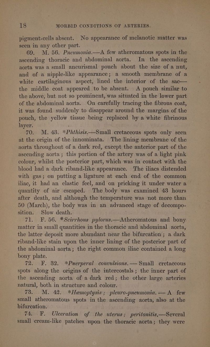 pigment-cells absent. No appearance of melanotic matter was seen in any other part. 69. M. 56. Pneumonia.—A few atheromatous spots in the ascending thoracic and abdominal aorta. In the ascending aorta was a small aneurismal pouch about the size of a nut, and of a nipple-like appearance; a smooth membrane of a white cartilaginous aspect, lined the interior of the sac— the middle coat appeared to be absent. A pouch similar to the above, but not so prominent, was situated in the lower part of the abdominal aorta. On carefully tracing the fibrous coat, it was found suddenly to disappear around the margins of the pouch, the yellow tissue being replaced by a white fibrinous layer. 70. M. 43. *Phthisis—Small cretaceous spots only seen at the origin of the innominata. The lining membrane of the aorta throughout of a dark red, except the anterior part of the ascending aorta; this portion of the artery was of a light pink colour, whilst the posterior part, which was in contact with the blood had a dark riband-lke appearance. The iliacs distended with gas; on putting a ligature at each end of the common iliac, it had an elastic feel, and on pricking it under water a quantity of air escaped. The body was examined 43 hours after death, and although the temperature was not more than 50 (March), the body was in an advanced stage of decompo- sition. Slow death. 71. F. 56. *Scirrhous pylorus.—Atheromatous and bony matter in small quantities in the thoracic and abdominal aorta, the latter deposit more abundant near the bifurcation ; a dark riband-like stain upon the mner linmg of the posterior part of the abdominal aorta; the right common iliac contained a long bony plate. 72. EF. 82. *Puerperal convulsions. — Small cretaceous spots along the origins of the intercostals ; the inner part of the ascending aorta of a dark red; the other large arteries natural, both in structure and colour. 73. M. 42. *Hemoptysis ; pleuro-pneumonia. — A few small atheromatous spots in the ascending aorta, also at the bifurcation. 74, FB. Ulceration of the uterus ; peritonitis,—Several small cream-like patches upon the thoracic aorta; they were